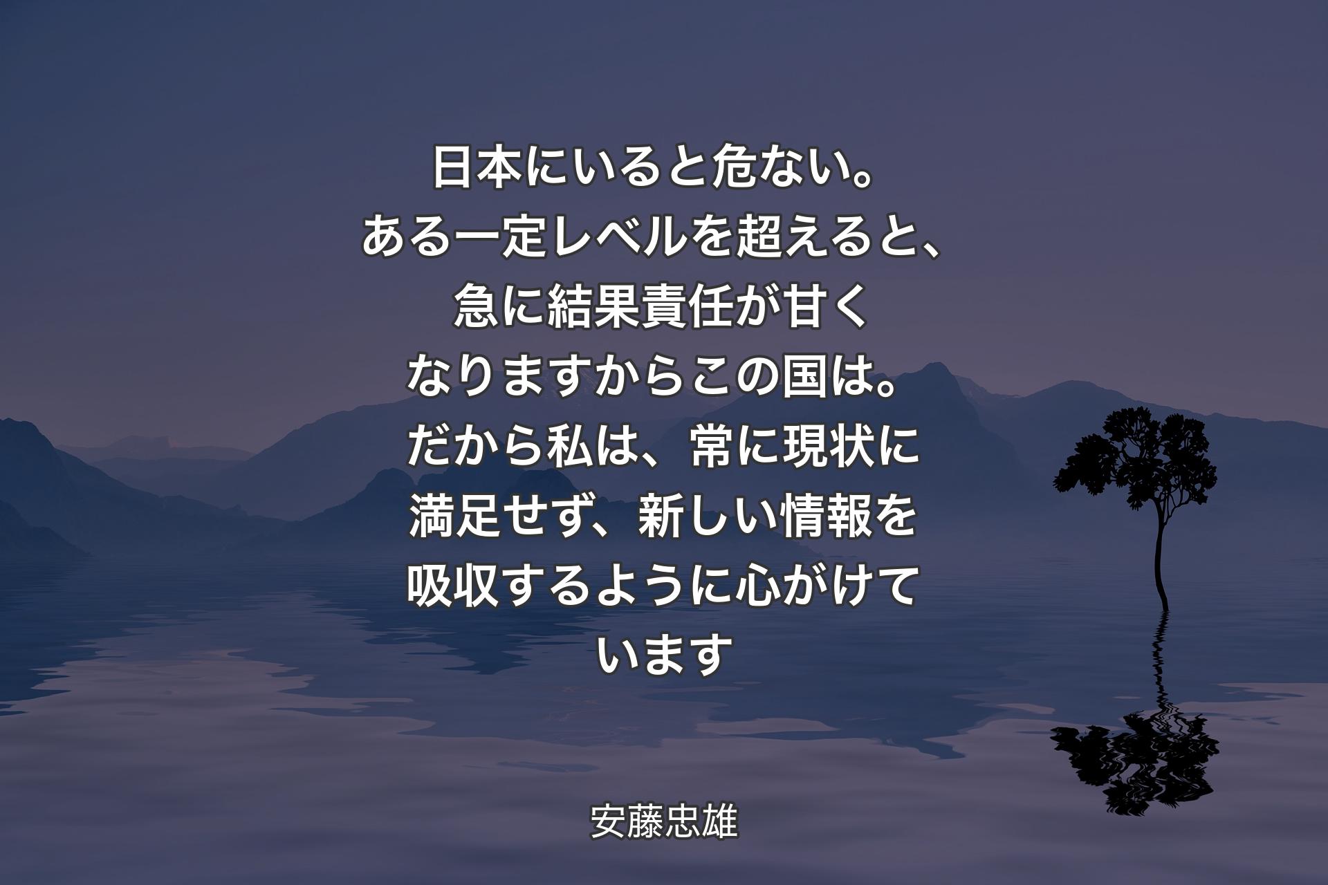 日本にいると危ない。ある一定レベルを超えると、急に結果責任が甘くなりますからこの国は。だから私は、常に現状に満足せず、新しい情報を吸収するように心がけています - 安藤忠雄