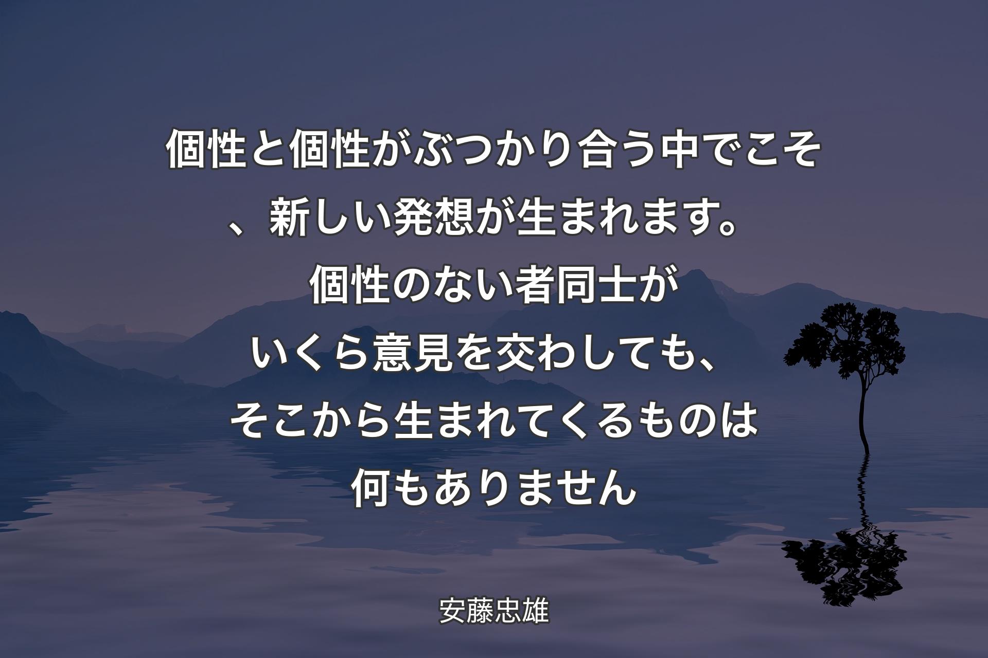 個性と個性がぶつかり合う中でこそ、新しい発想が生まれます。個性のない者同士がいくら意見を交わしても、そこから生まれてくるものは何もありません - 安藤忠雄