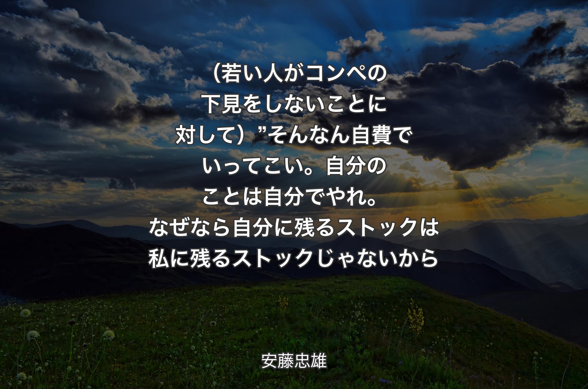 （若い人がコンペの下見をしないことに対して）”そんなん自費でいってこい。自分のことは自分でやれ。なぜなら自分に残るストックは私に残るストックじゃないから - 安藤忠雄