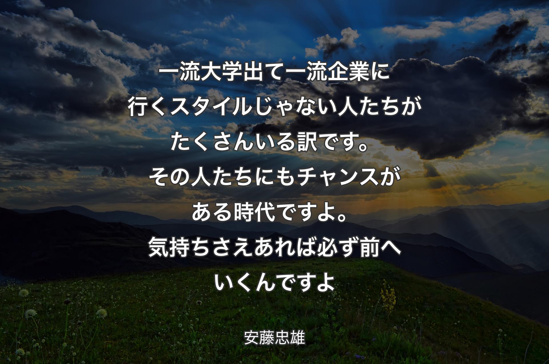 一流大学出て一流企業に行くスタイルじゃない人たちがたくさんいる訳です。その人たちにもチャンスがある時代ですよ。気持ちさえあれば必ず前へいくんですよ - 安藤忠雄