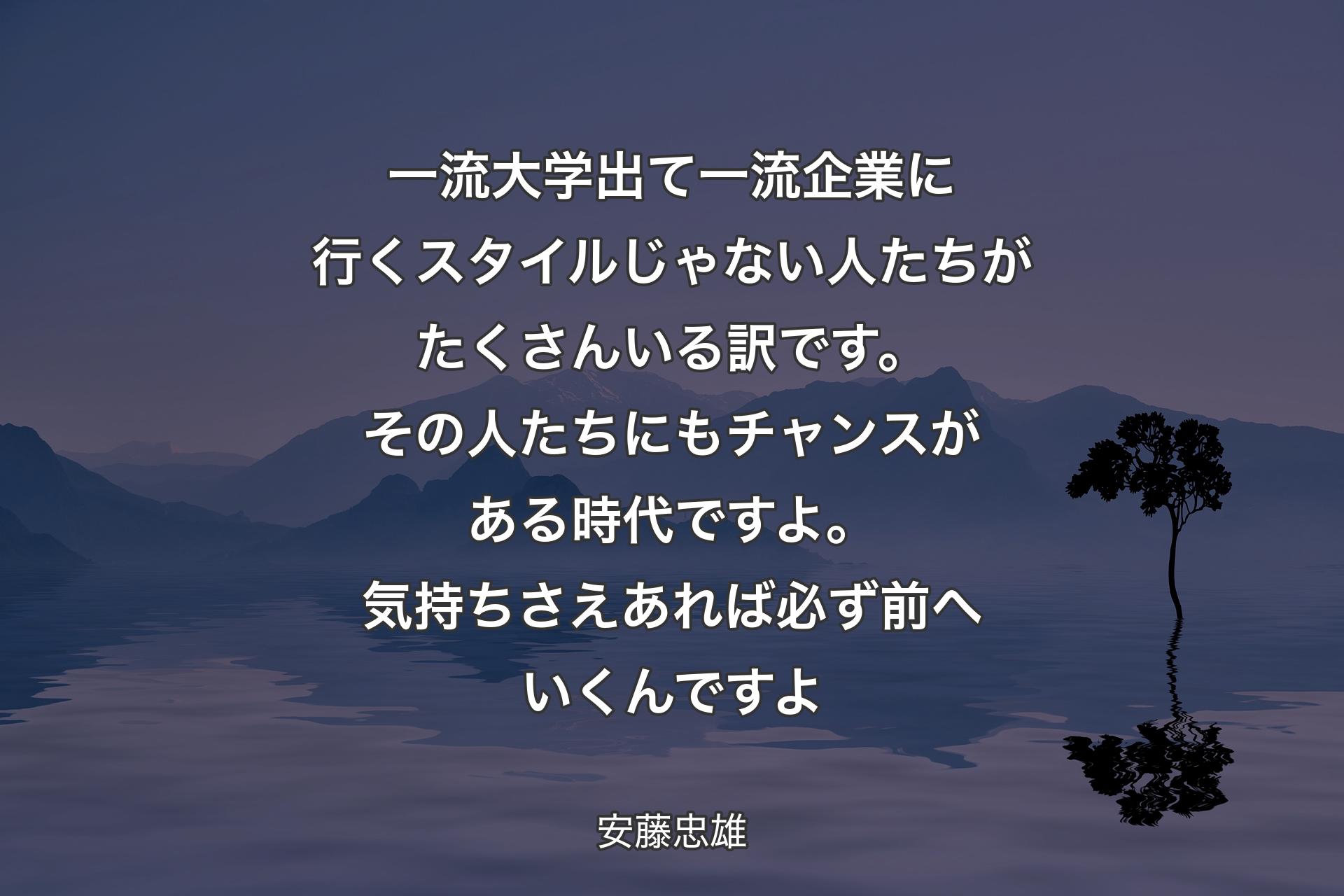 一流大学出て一流企業に行くスタイルじゃない人たちがたくさんいる訳です。その人たちにもチャンスがある時代ですよ。気持ちさえあれば必ず前へいくんですよ - 安藤忠雄