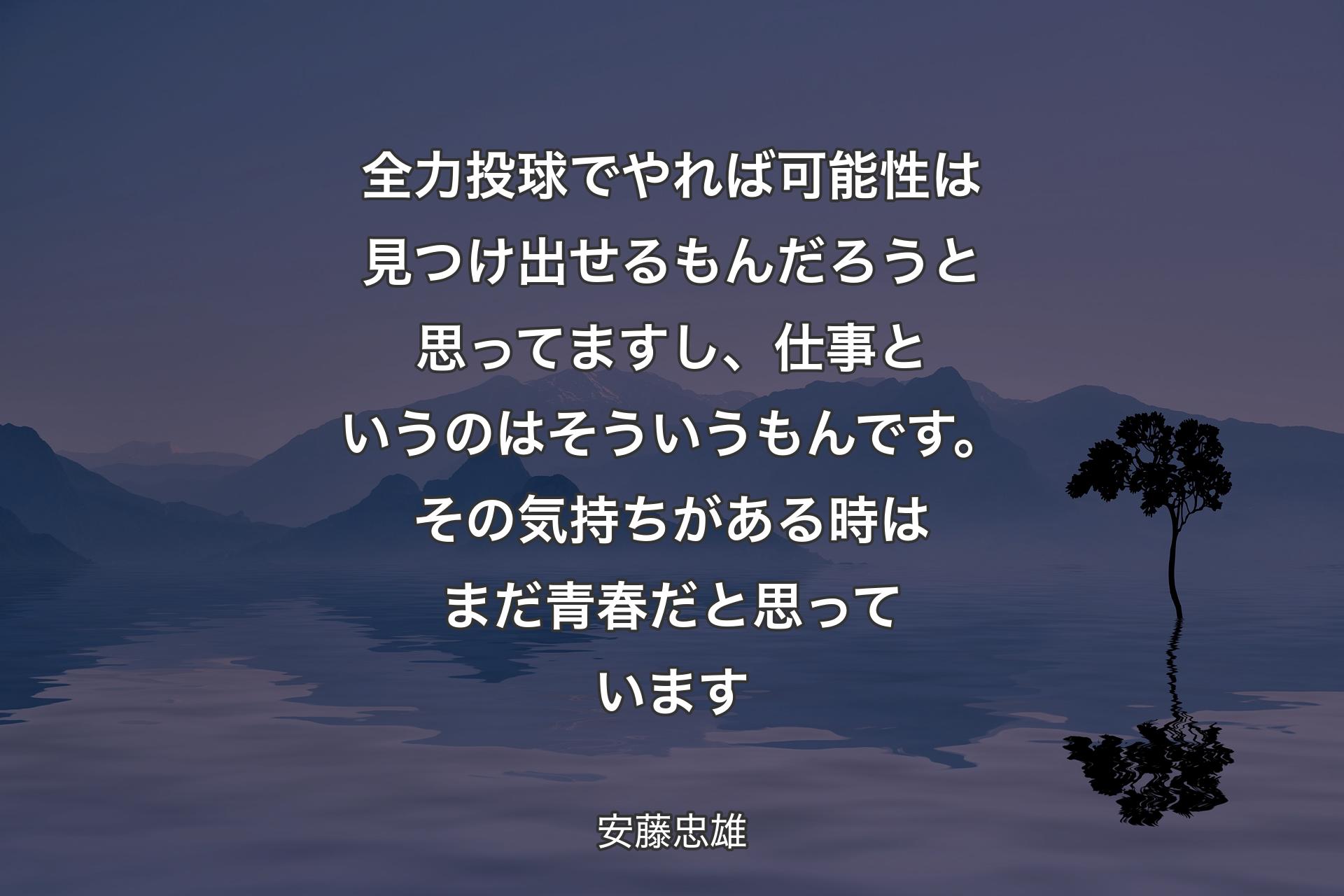 全力投球でやれば可能性は見つけ出せるもんだろうと思ってますし、仕事というのはそういうもんです。その気持ちがある時はまだ青春だと思っています - 安藤忠雄