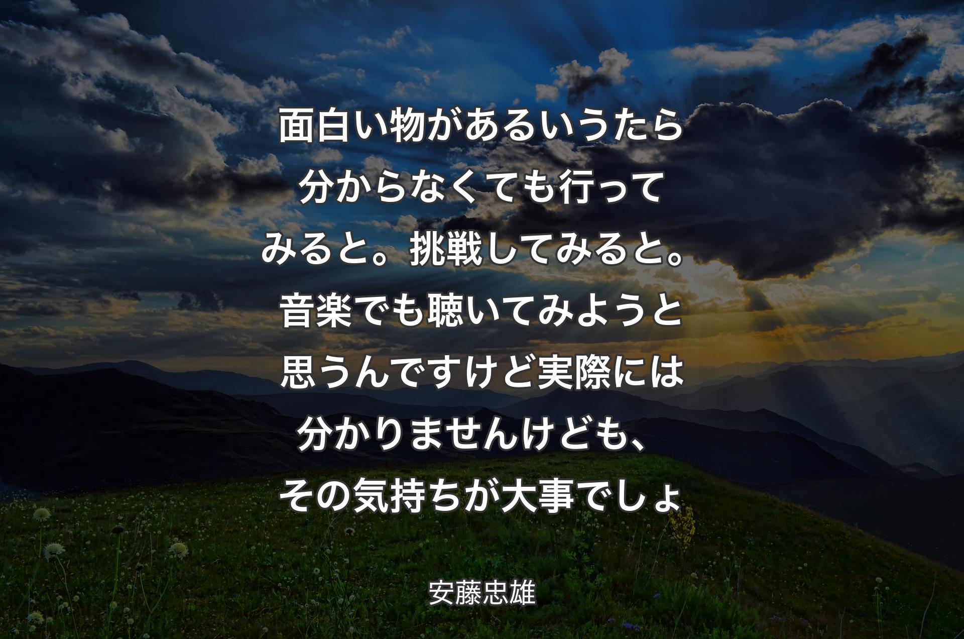 面白い物があるいうたら分からなくても行ってみると。挑戦してみると。音楽でも聴いてみようと思うんですけど実際には分かりませんけども、その気持ちが大事でしょ - 安藤忠雄