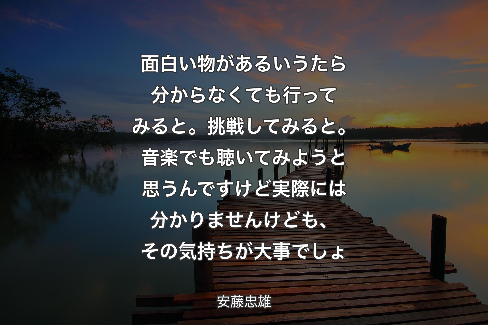 【背景3】面白い物があるいうたら分からなくても行ってみると。挑戦してみると。音楽でも聴いてみようと思うんですけど実際には分かりませんけども、その気持ちが大事でしょ - 安藤忠雄