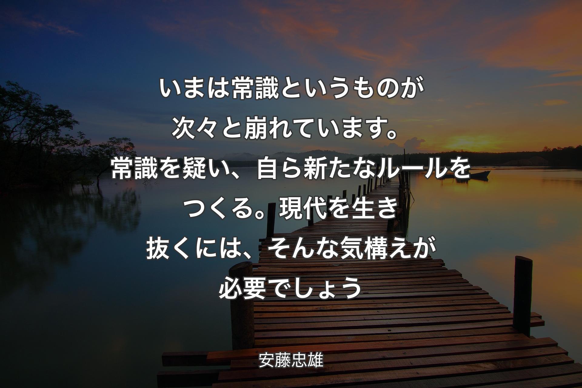 いまは常識というものが次々と崩れています。常識を疑い、自ら新たなルールをつくる。現代を生き抜くには、そんな気構えが必要でしょう - 安藤忠雄