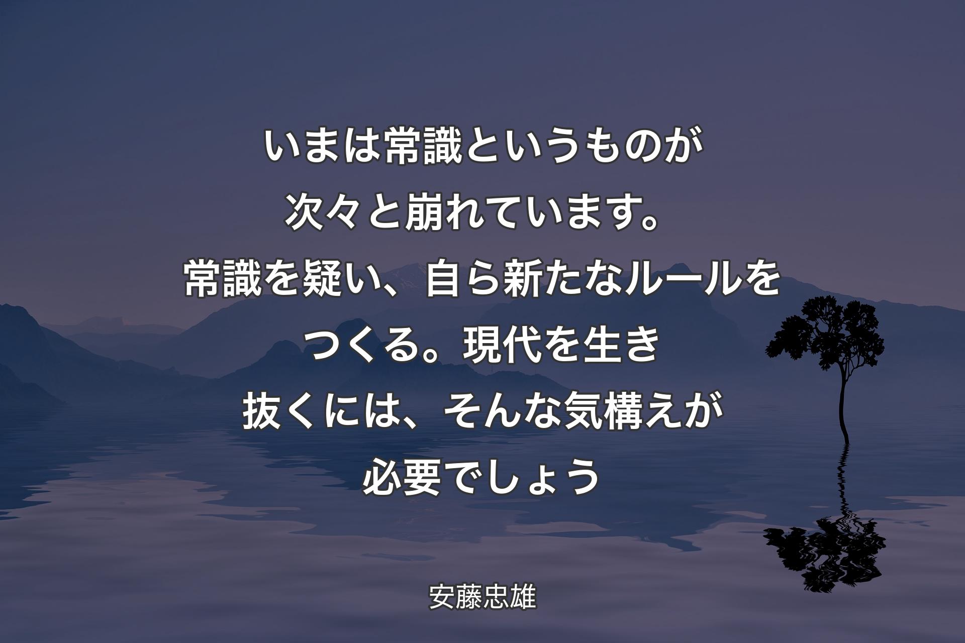 いまは常識という�ものが次々と崩れています。常識を疑い、自ら新たなルールをつくる。現代を生き抜くには、そんな気構えが必要でしょう - 安藤忠雄