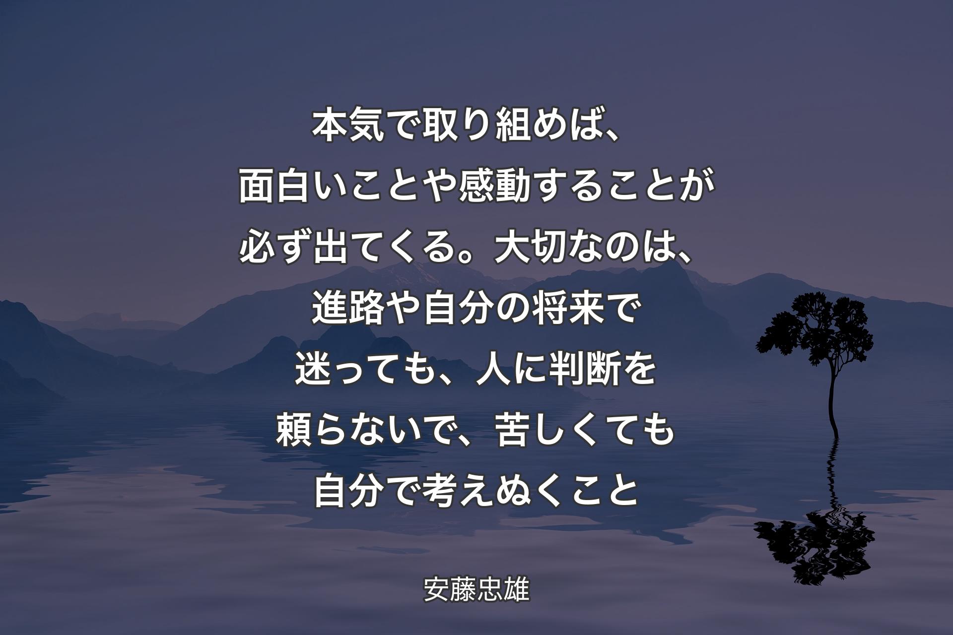 【背景4】本気で取り組めば、面白いことや感動することが必ず出てくる。大切なのは、進路や自分の将来で迷っても、人に判断を頼らないで、苦しくても自分で考えぬくこと - 安藤忠雄