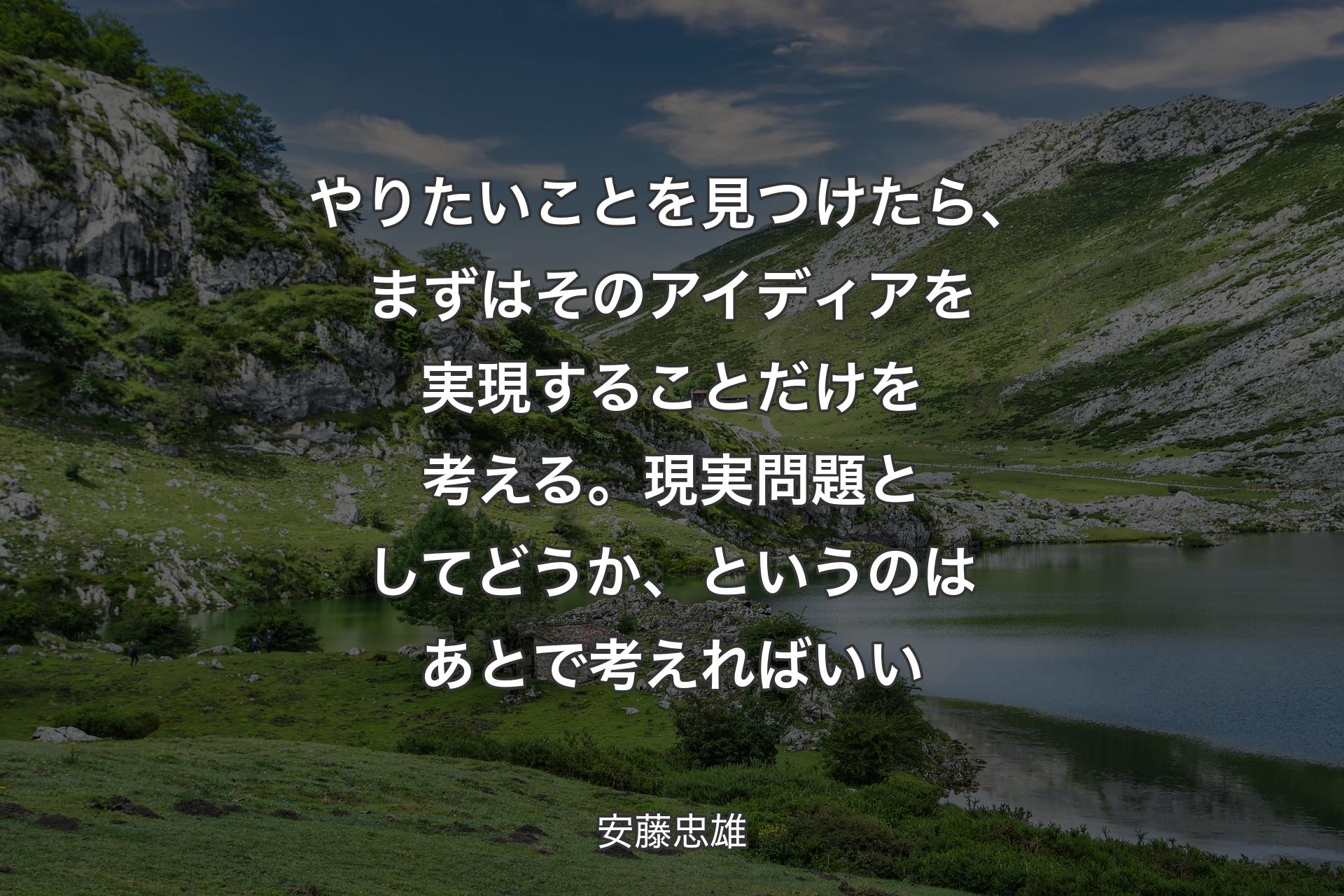 やりたいことを見つけたら、まずはそのアイディアを実現することだけを考える。現実問題としてどうか、というのはあとで考えればいい - 安藤忠雄