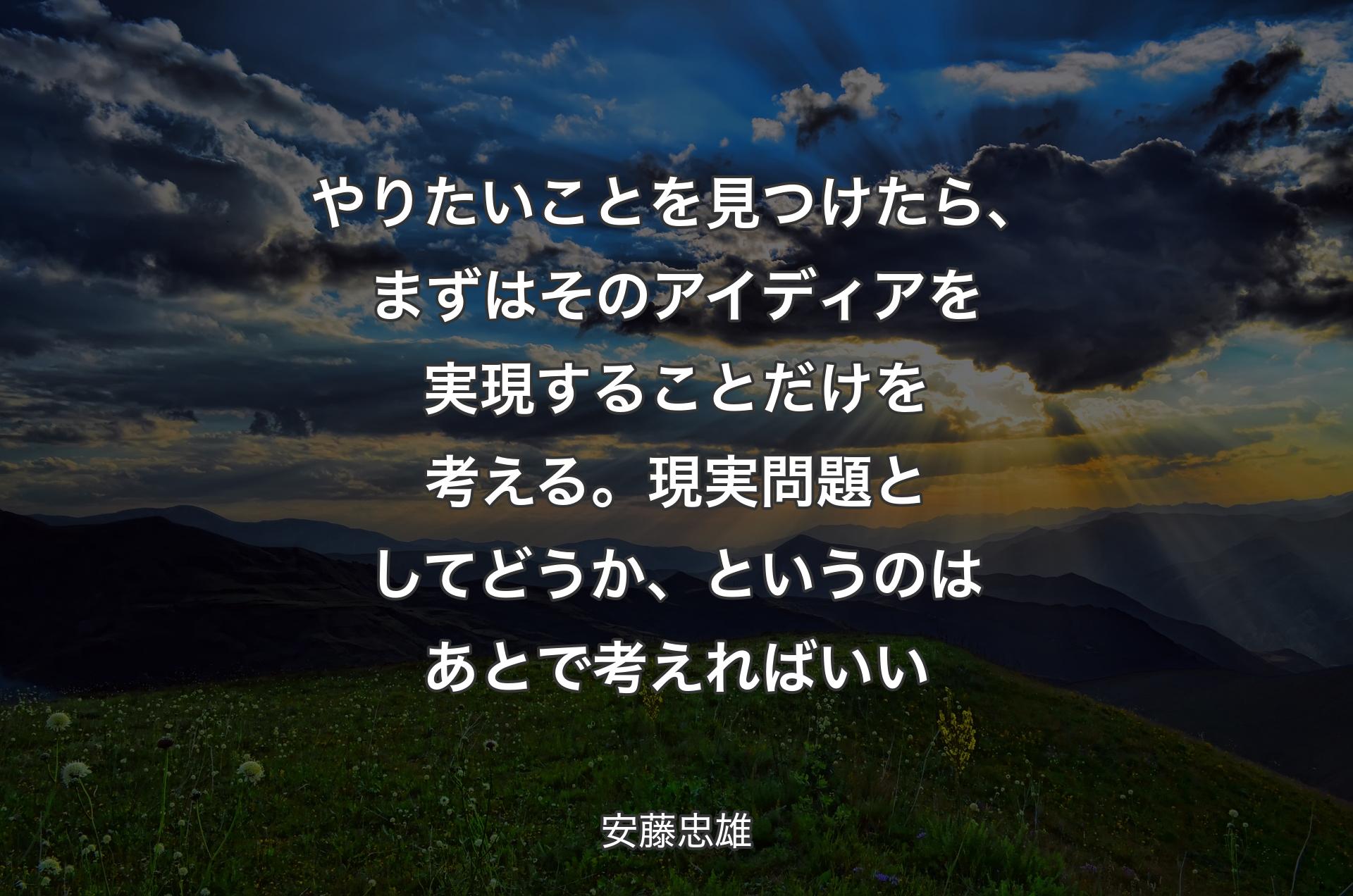 やりたいことを見つけたら、まずはそのアイディアを実現することだけを考える。現実問題としてどうか、というのはあとで考えればいい - 安藤忠雄