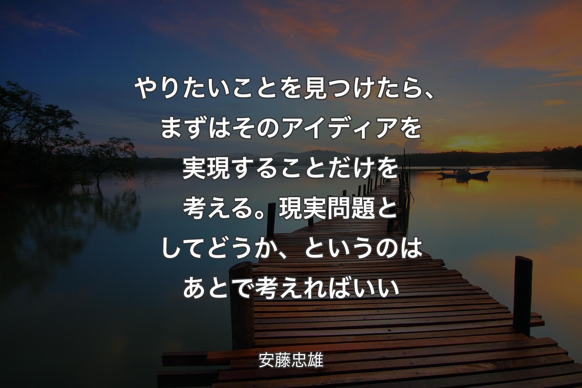 【背景3】やりたいことを見つけたら、まずはそのアイディアを実現することだけを考える。現実問題としてどうか、というのはあとで考えればいい - 安藤忠雄