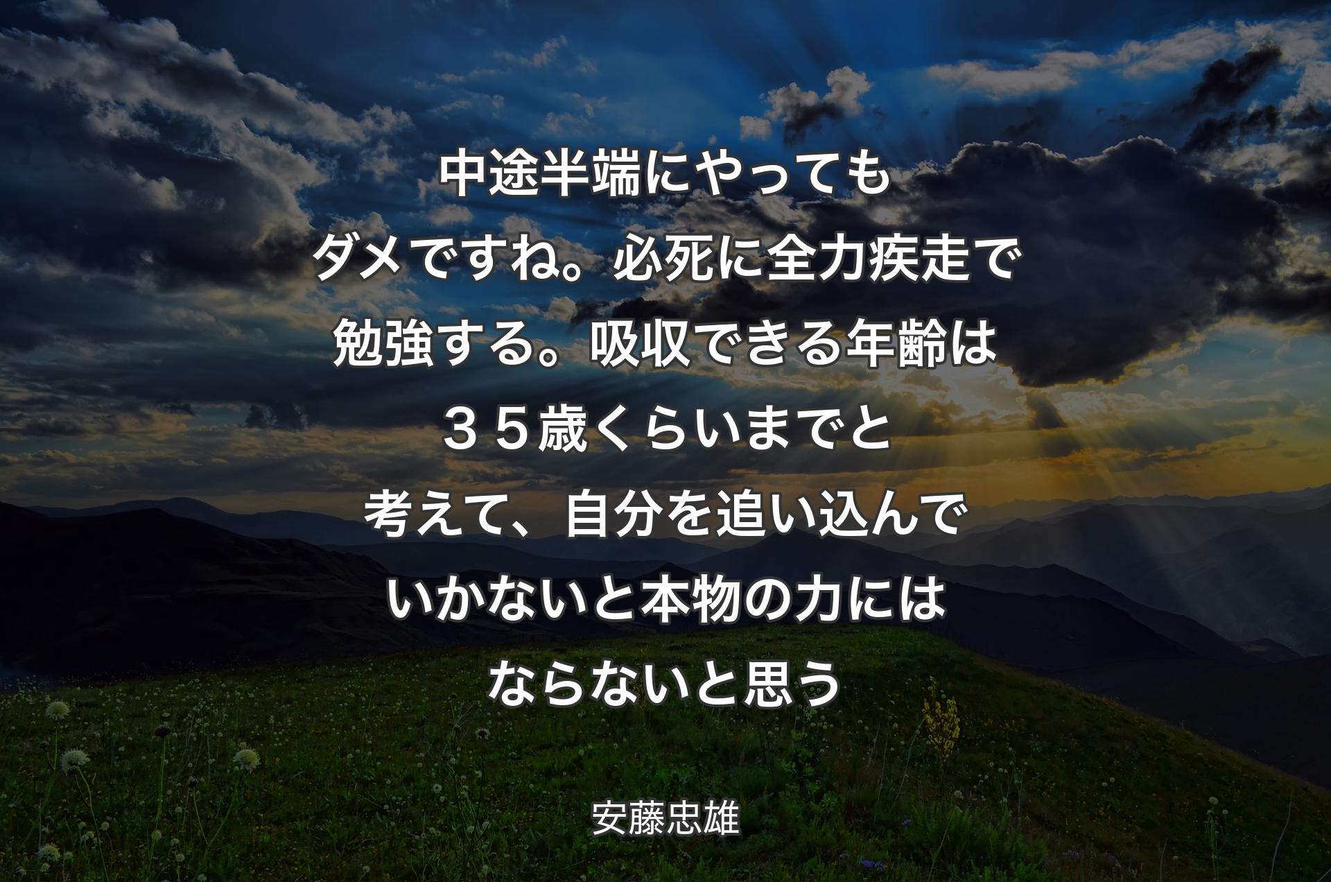 中途半端にやってもダメですね。必死に全力疾走で勉強する。吸収できる年齢は３５歳くらいまでと考えて、自分を追い込んでいかないと本物の力にはならないと思う - 安藤忠雄