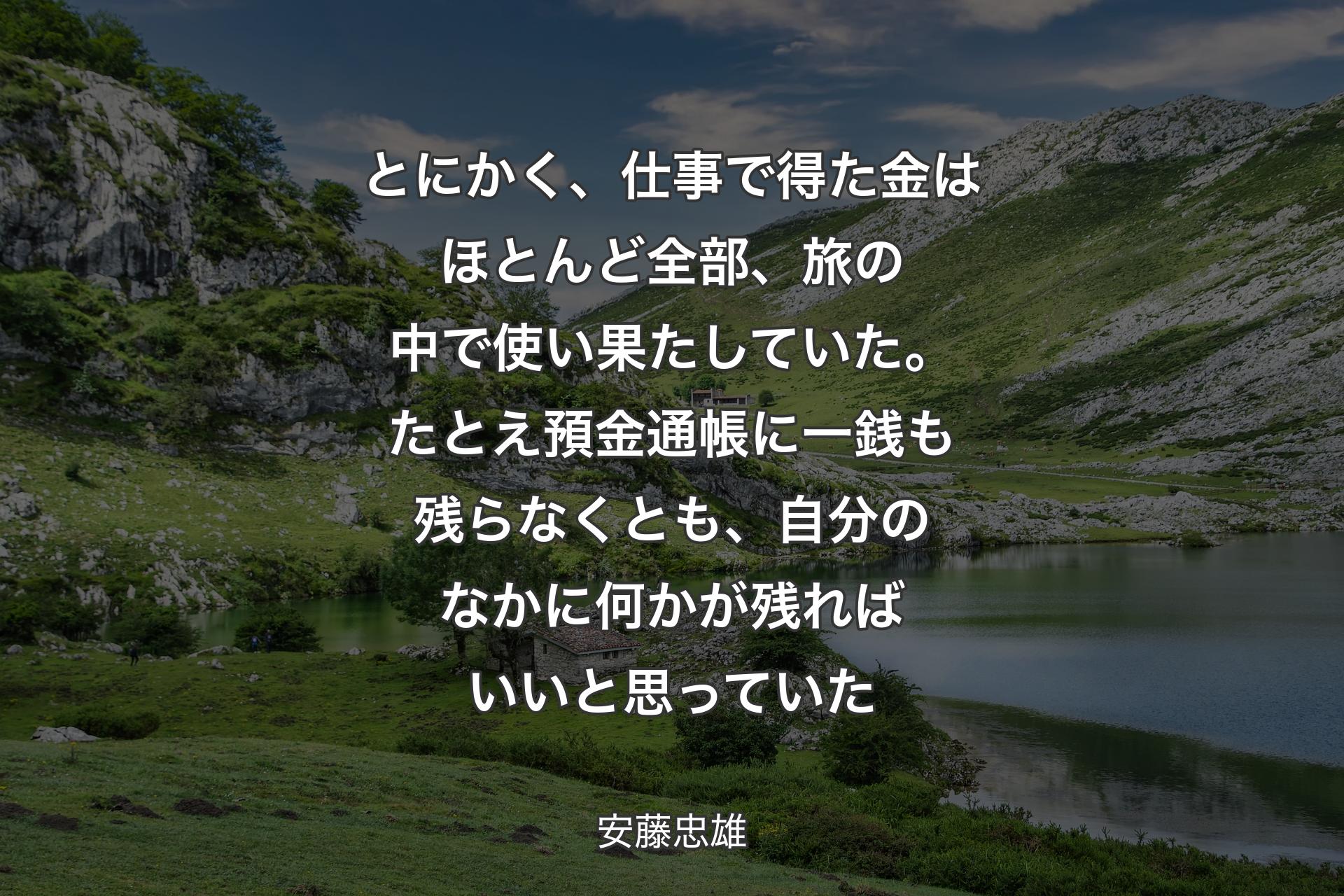 とにかく、仕事で得た金はほとんど全部、旅の中で使い果たしていた。たとえ預金通帳に一銭も残らなくとも、自分のなかに何かが残ればいいと思っていた - 安藤忠雄