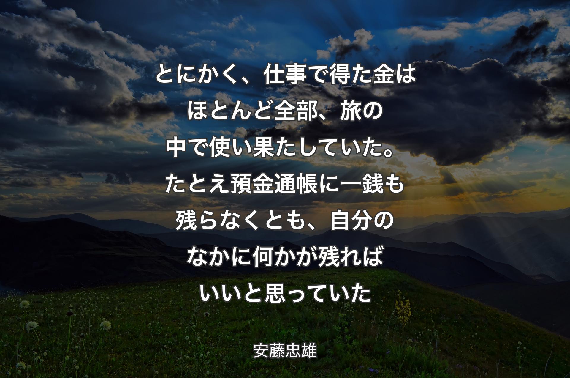 とにかく、仕事で得た金はほとんど全部、旅の中で使い果たしていた。たとえ預金通帳に一銭も残らなくとも、自分のなかに何かが残ればいいと思っていた - 安藤忠雄