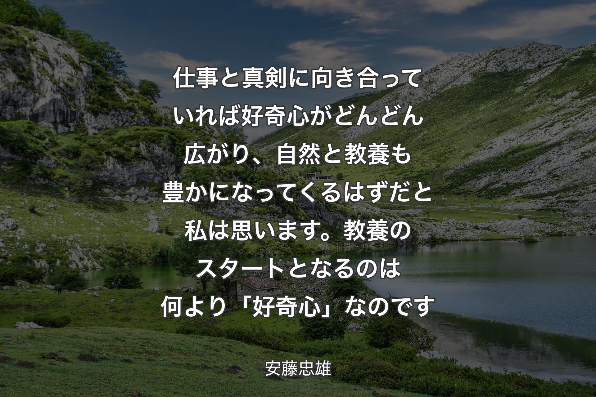 仕事と真剣に向き合っていれば好奇心がどんどん広がり、自然と教養も豊かになってくるはずだと私は思います。教養のスタートとなるのは何より「好奇心」なのです - 安藤忠雄