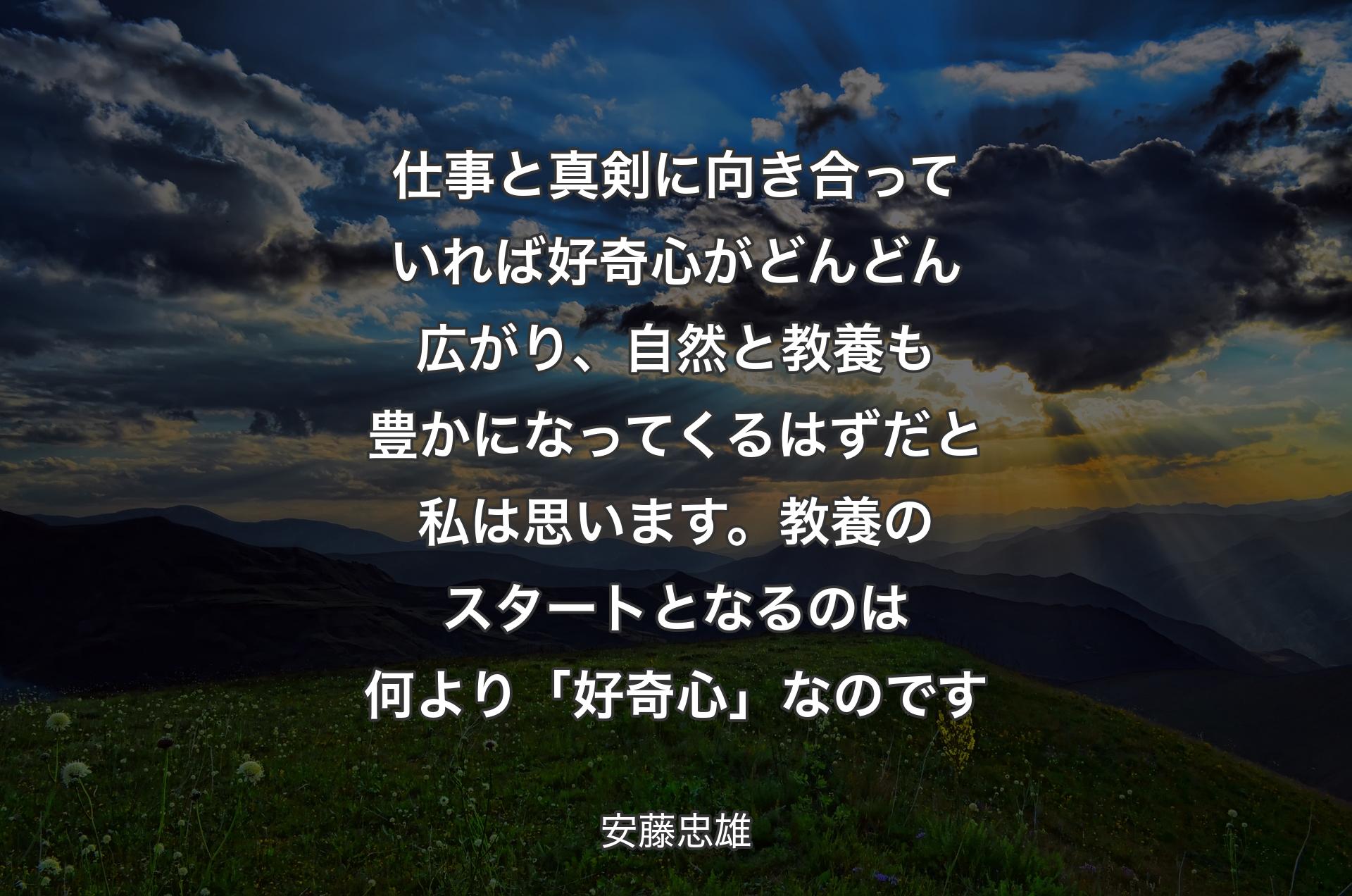 仕事と真剣に向き合っていれば好奇心がどんどん広がり、自然と教養も豊かになってくるはずだと��私は思います。教養のスタートとなるのは何より「好奇心」なのです - 安藤忠雄