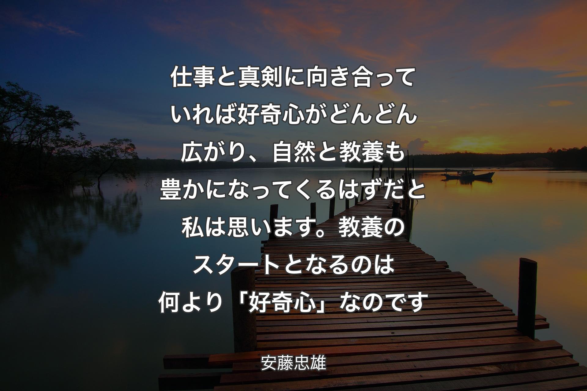 【背景3】仕事と真剣に向き合っていれば好奇心がどんどん広がり、自然と教養も豊かになってくるはずだと私は思います。教養のスタートとなるのは何より「好奇心」なのです - 安藤忠雄