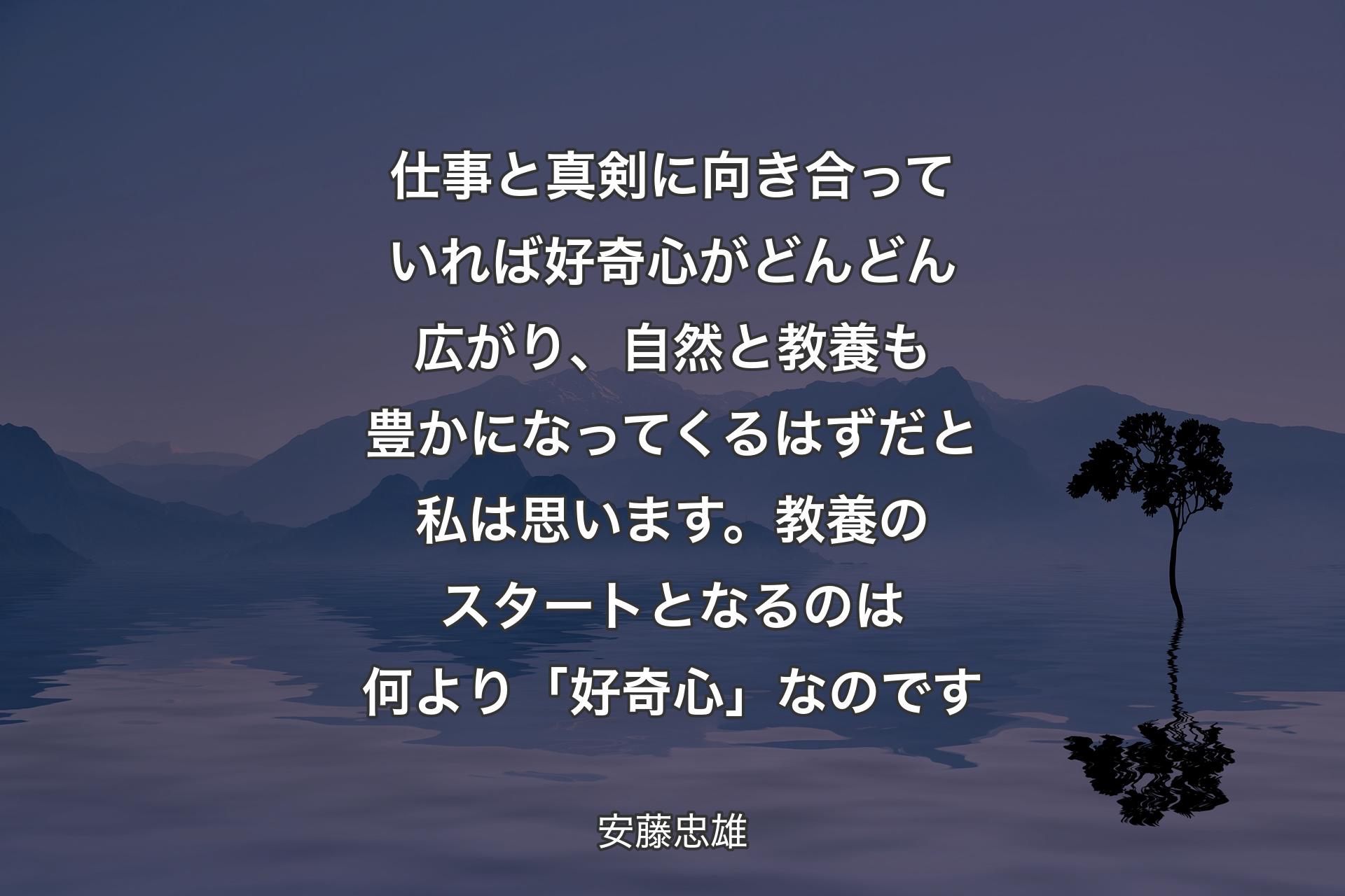 仕事と真剣に向き合っていれば好奇心がどんどん広がり、自然と教養も豊かになってくるはずだと私は思います。教養のスタートとなるのは何より「好奇心」なのです - 安藤忠雄