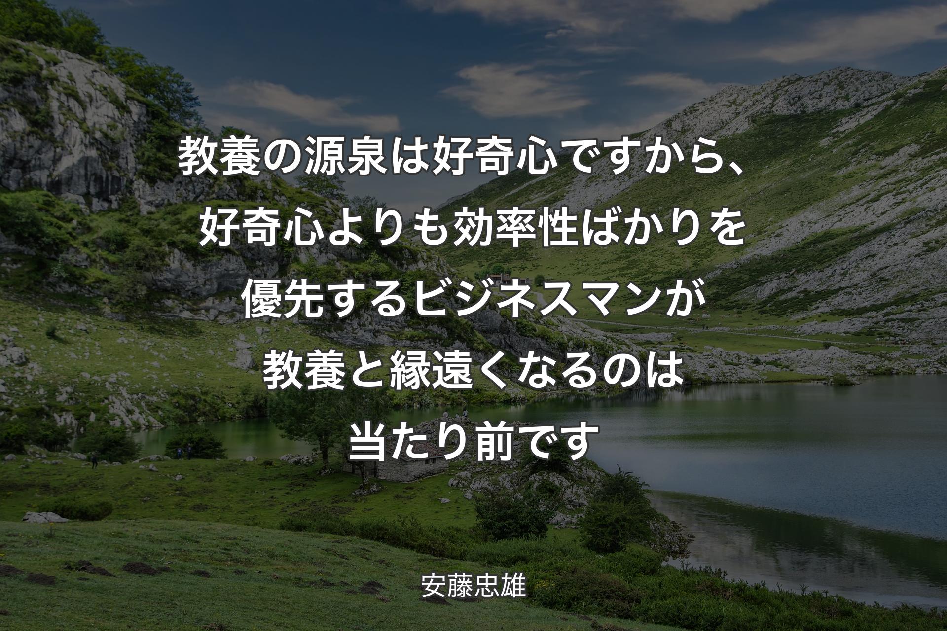 【背景1】教養の源泉は好奇心ですから、好奇心よりも効率性ばかりを優先するビジネスマンが教養と縁遠くなるのは当たり前です - 安藤忠雄