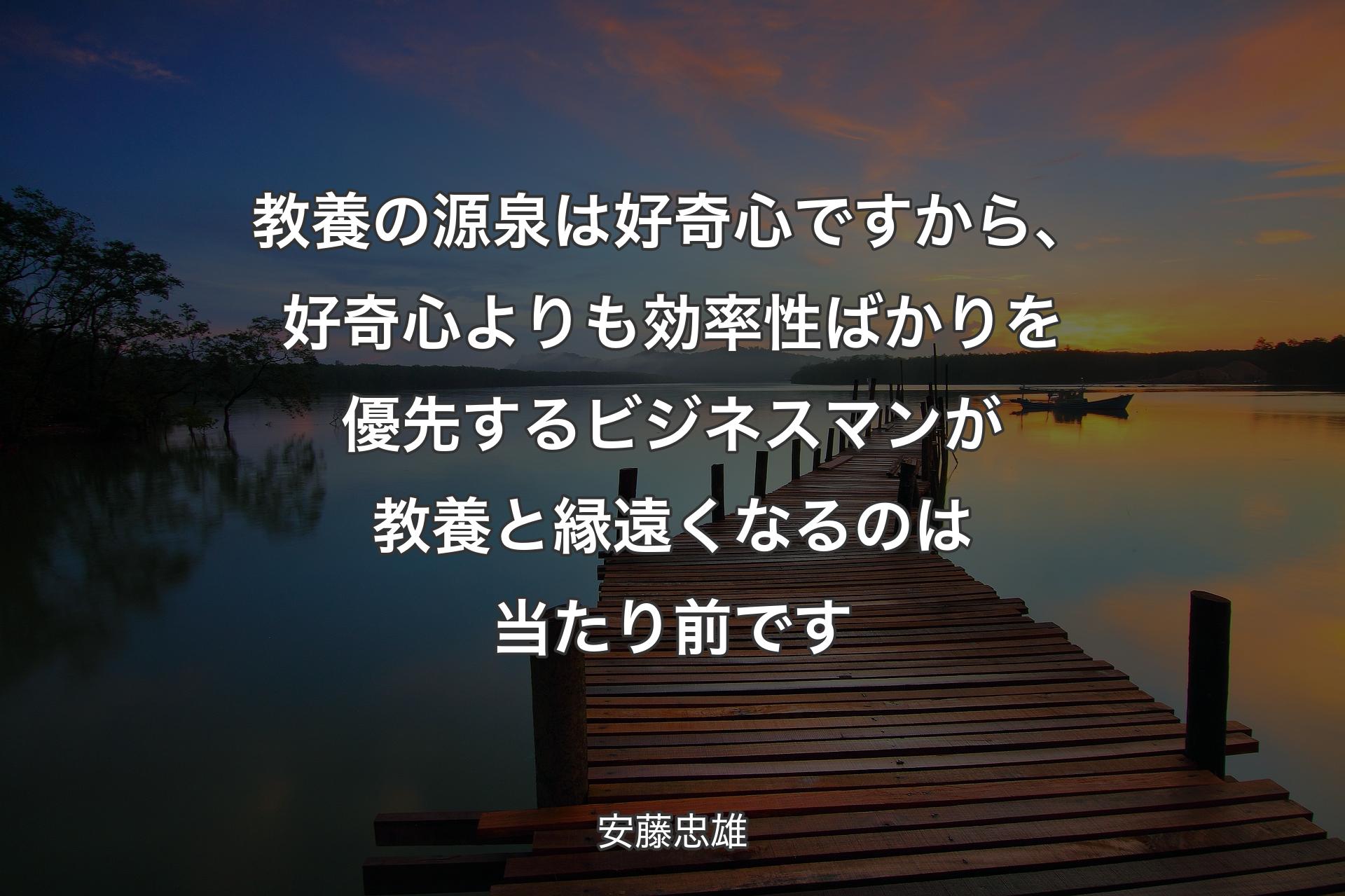 教養の源泉は好奇心ですから、好奇心よりも効率性ばかりを優先するビジネスマンが教養と縁遠くなるのは当たり前です - 安藤忠雄