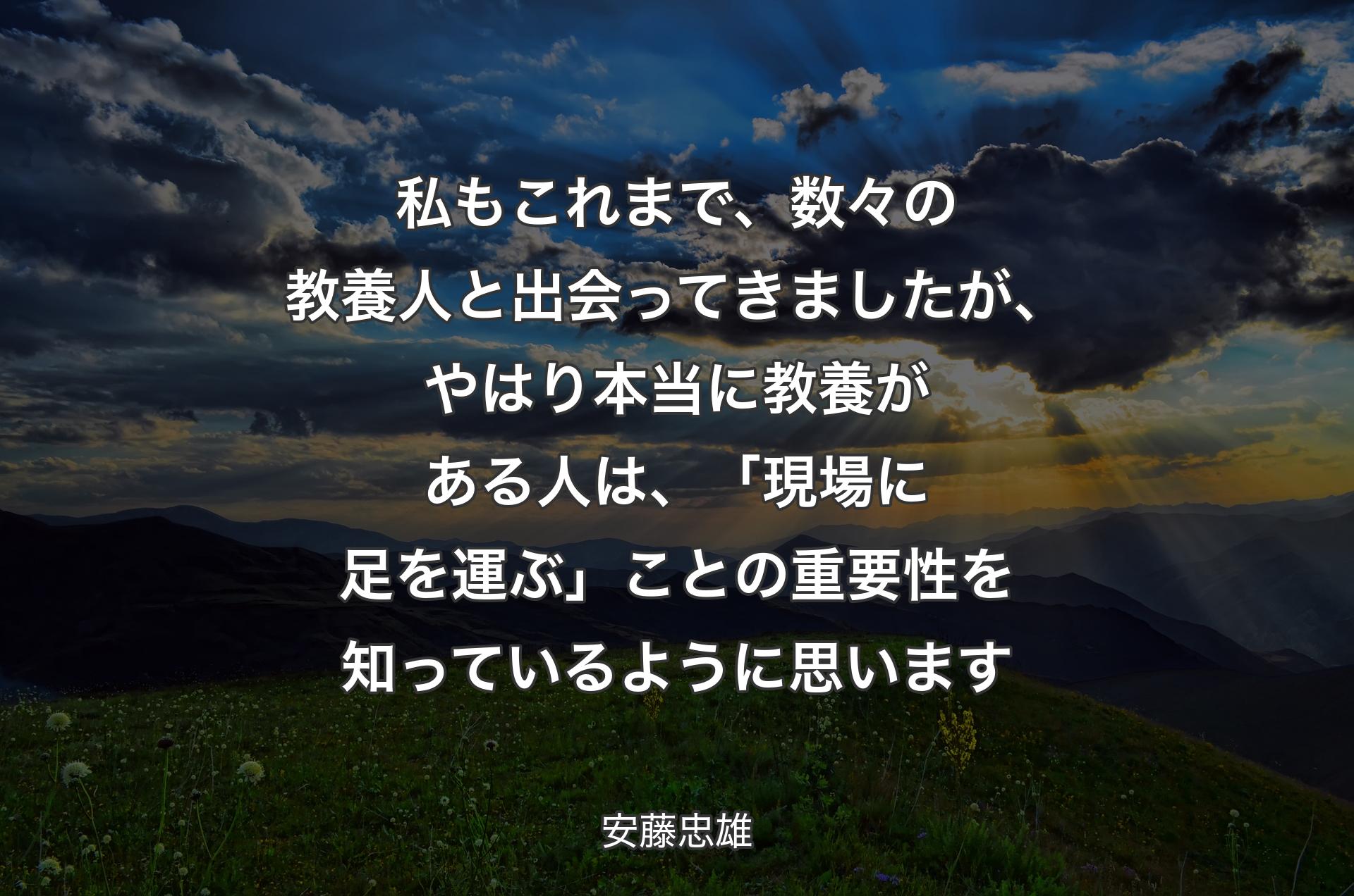 私もこれまで、数々の教養人と出会ってきましたが、やはり本当に教養がある人は、「現場に足を運ぶ」ことの重要性を知っているように思います - 安藤忠雄