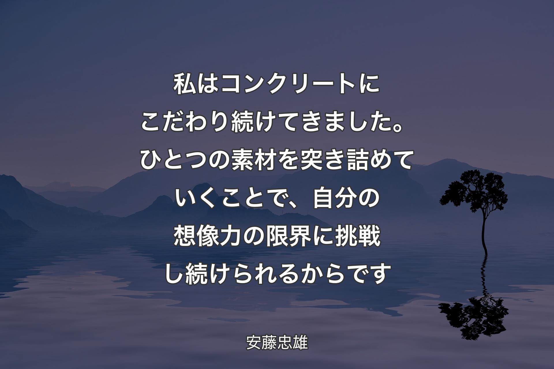 【背景4】私はコンクリートにこだわり続けてきました。ひとつの素材を突き詰めていくことで、自分の想像力の限界に挑戦し続けられるからです - 安藤忠雄