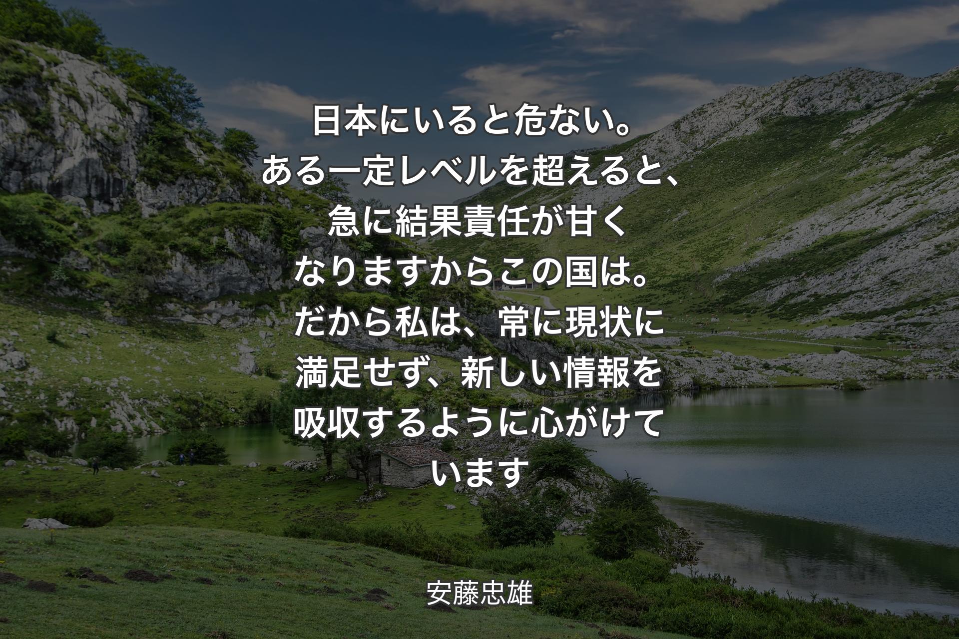 【背景1】日本にいると危ない。ある一定レベルを超えると、急に結果責任が甘くなりますからこの国は。だから私は、常に現状に満足せず、新しい情報を吸収するように心がけています - 安藤忠雄