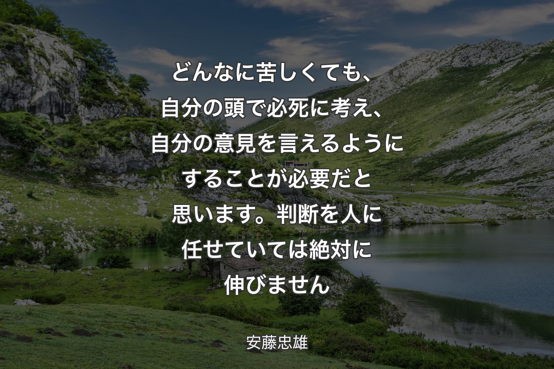 【背景1】どんなに苦しくても、自分の頭で必死に考え、自分の意見を言えるようにすることが必要だと思います。判断を人に任せていては絶対に伸びません - 安藤忠雄