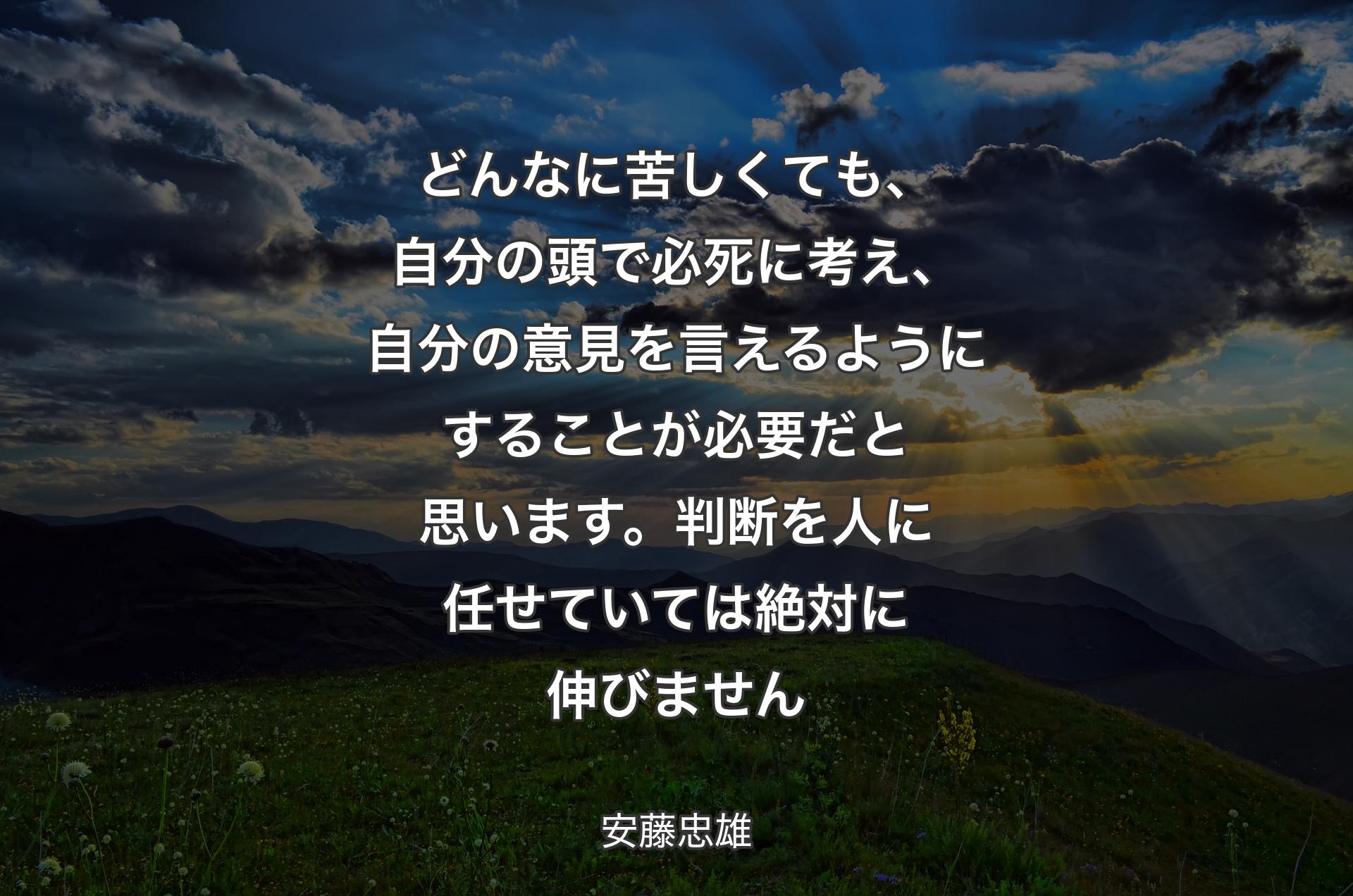 どんなに苦しくても、自分の頭で必死に考え、自分の意見を言えるようにすることが必要だと思います。判断を人に任せていては絶対に伸びません - 安藤忠雄