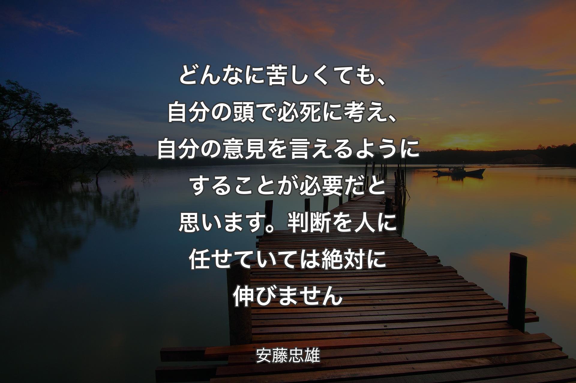 どんなに苦しくても、自分の頭で必死に考え、自分の意見を言えるようにすることが必要だと思います。判断を人に任せていては絶対に伸びません - 安藤忠雄