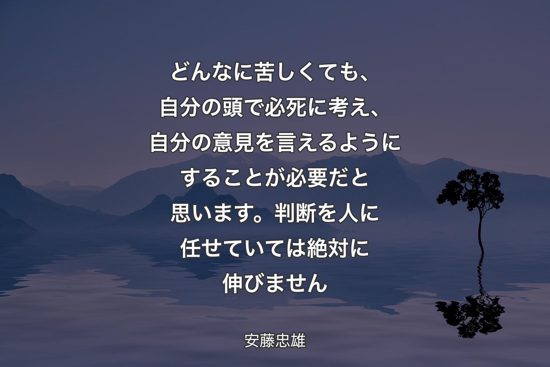 【背景4】どんなに苦しくても、自分の頭で必死に考え、自分の意見を言えるようにすることが必要だと思います。判断を人に任せていては絶対に伸びません - 安藤忠雄