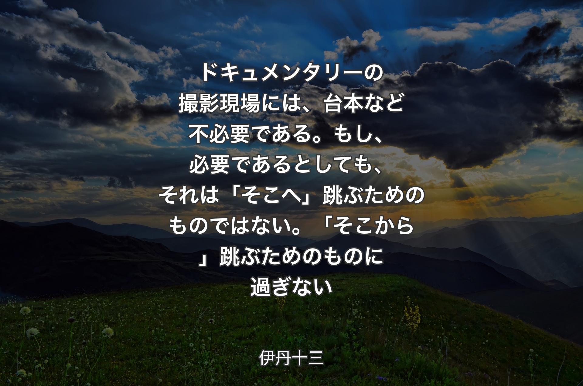 ドキュメンタリーの撮影現場には、台本など不必要である。もし、必要であるとしても、それは「そこへ」跳ぶためのものではない。「そこから」跳ぶためのものに過ぎない - 伊丹十三