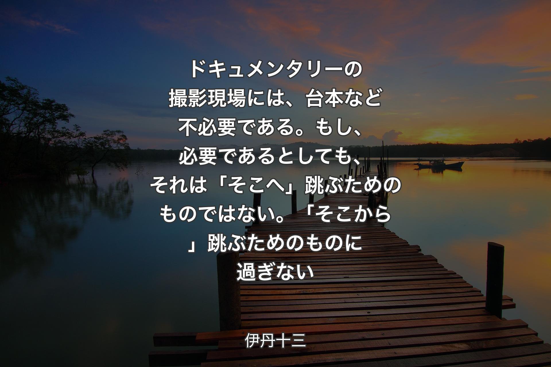 ドキュメンタリーの撮影現場には、台本など不必要である。もし、必要であるとしても、それは「そこへ」跳ぶためのものではない。「そこから」跳ぶためのものに過ぎない - 伊丹十三