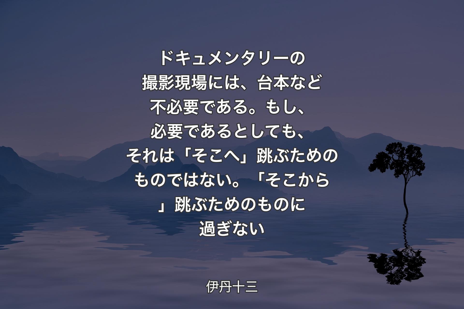 【背景4】ドキュメンタリーの撮影現場には、台本など不必要である。もし、必要であるとしても、それは「そこへ」跳ぶためのものではない。「そこから」跳ぶためのものに過ぎない - 伊丹十三