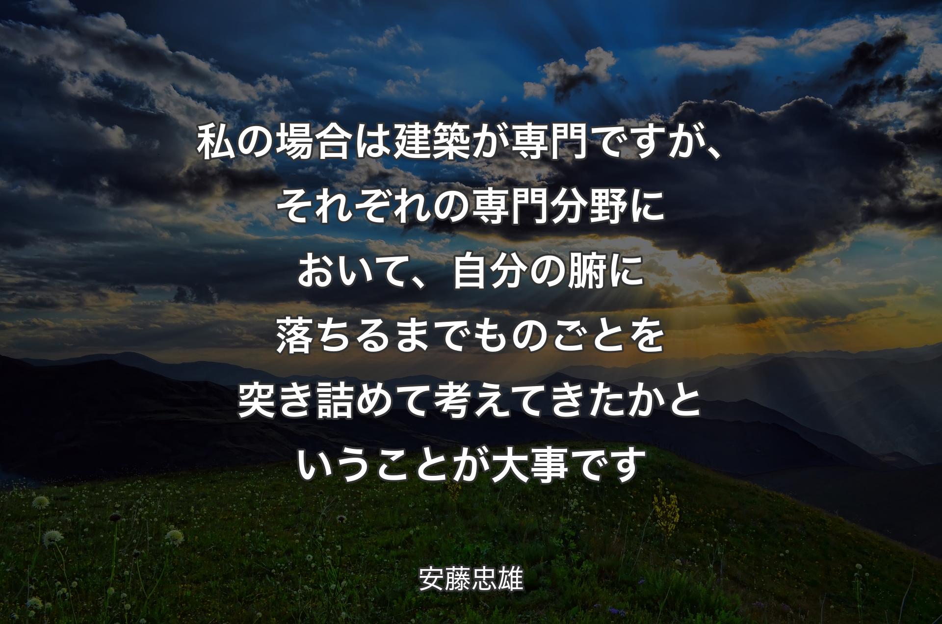 私の場合は建築が専門ですが、それぞれの専門分野において、自分の腑に落ちるまでものごとを突き詰めて考えてきたかということが大事です - 安藤忠雄