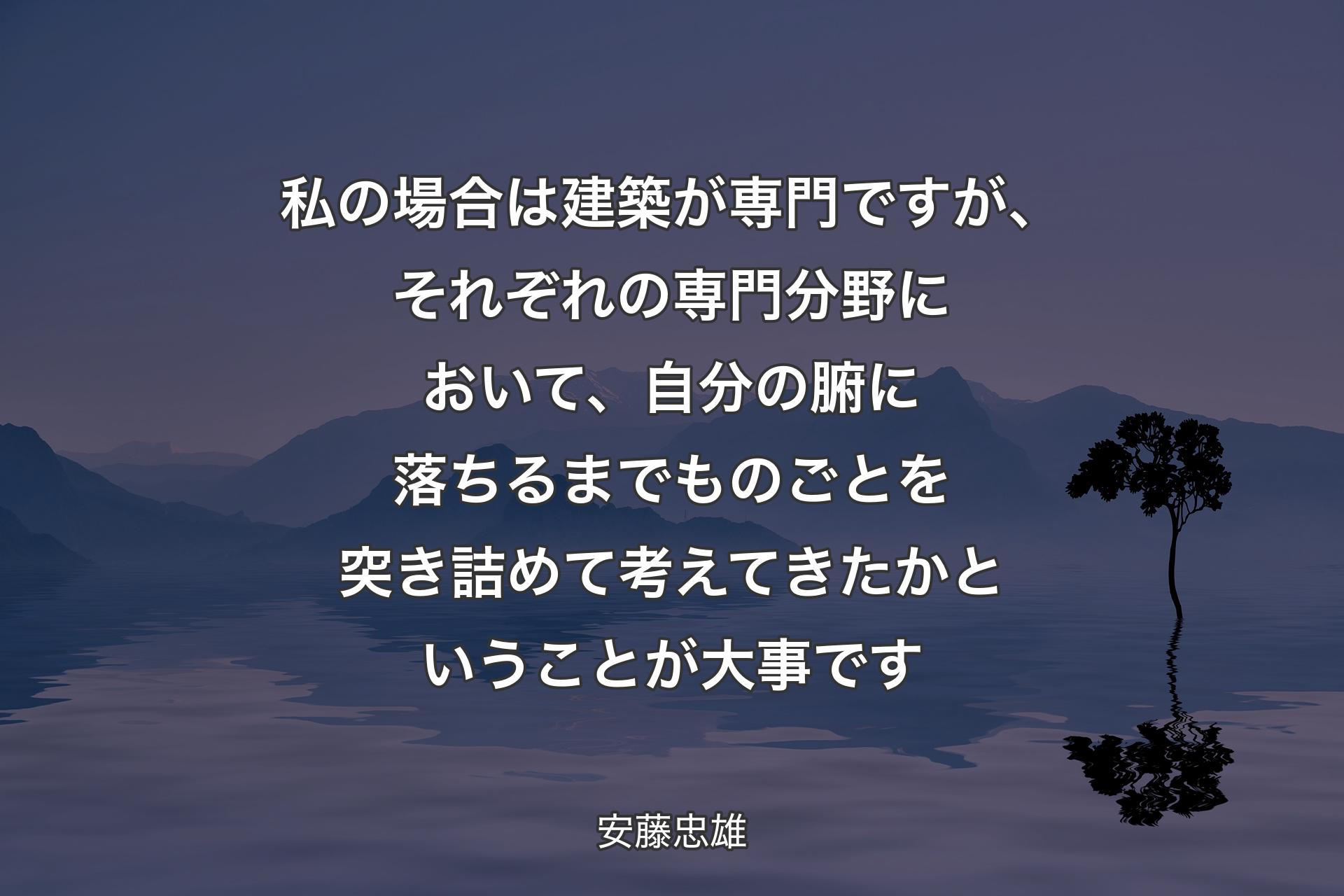 【背景4】私の場合は建築が専門ですが、それぞれの専門分野において、自分の腑に落ちるまでものごとを突き詰めて考えてきたかということが大事です - 安藤忠雄