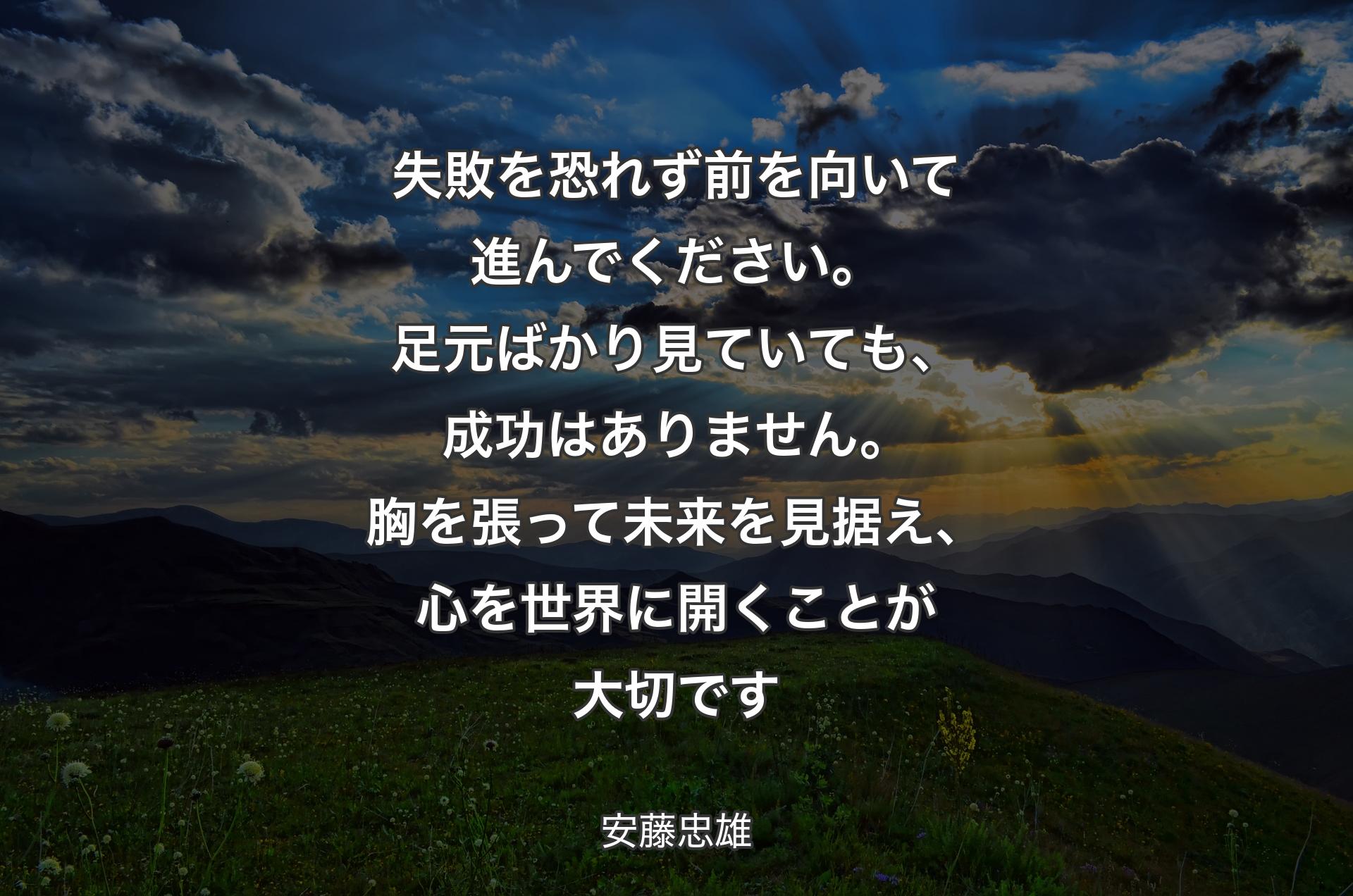 失敗を恐れず前を向いて進んでください。足元ばかり見ていても、成功はありません。胸を張って未来を見据え、心を世界に開くことが大切です - 安藤忠雄