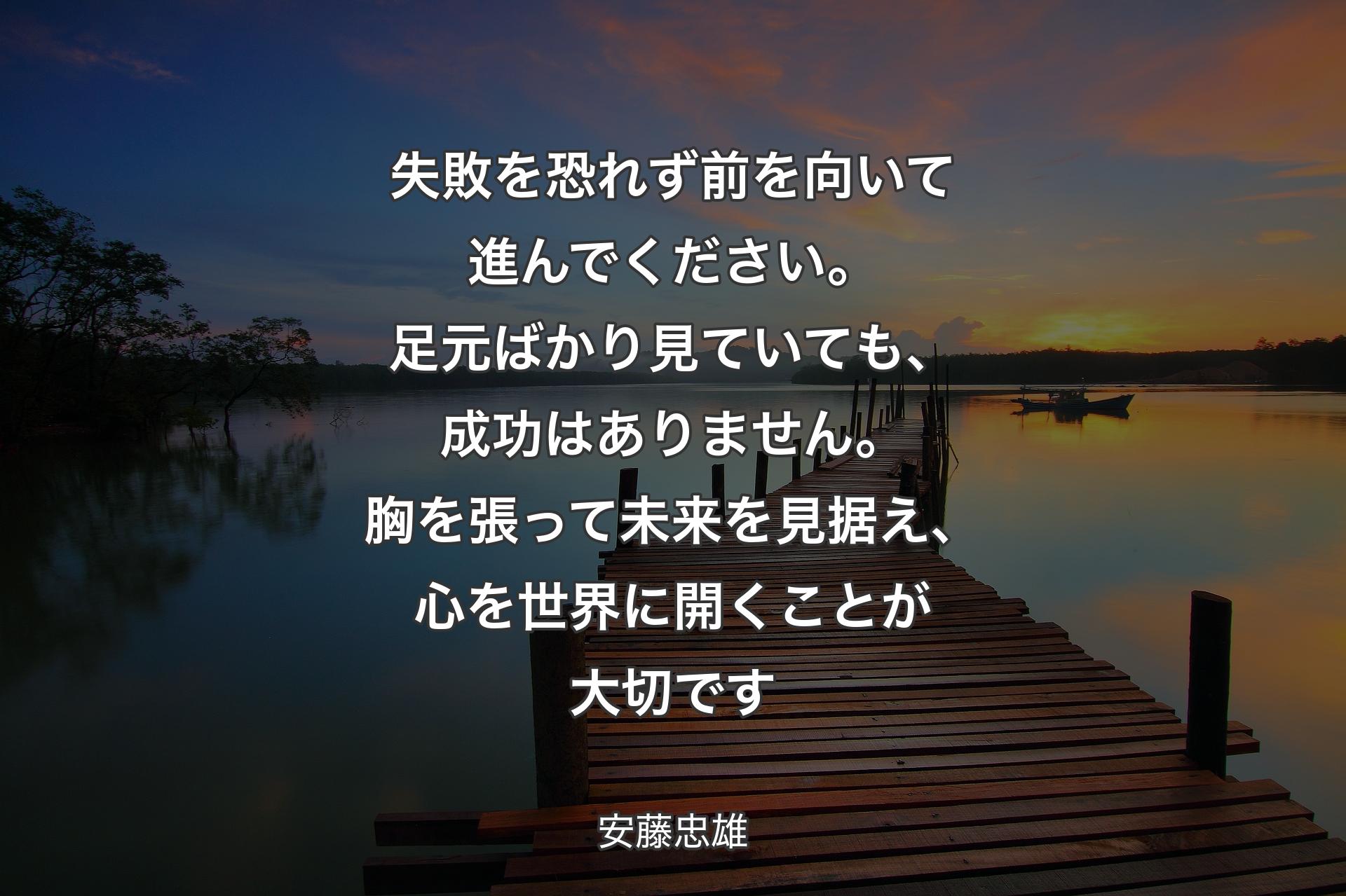 【背景3】失敗を恐れず前を向いて進んでください。足元ばかり見ていても、成功はありません。胸を張って未来を見据え、心を世界に開くことが大切です - 安藤忠雄