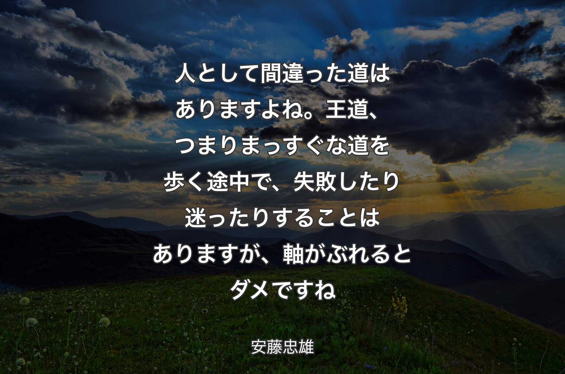 人として間違った道はありますよね。王道、つまりまっすぐな道を歩く途中で、失敗したり迷ったりすることはありますが、軸がぶれるとダメですね - 安藤忠雄