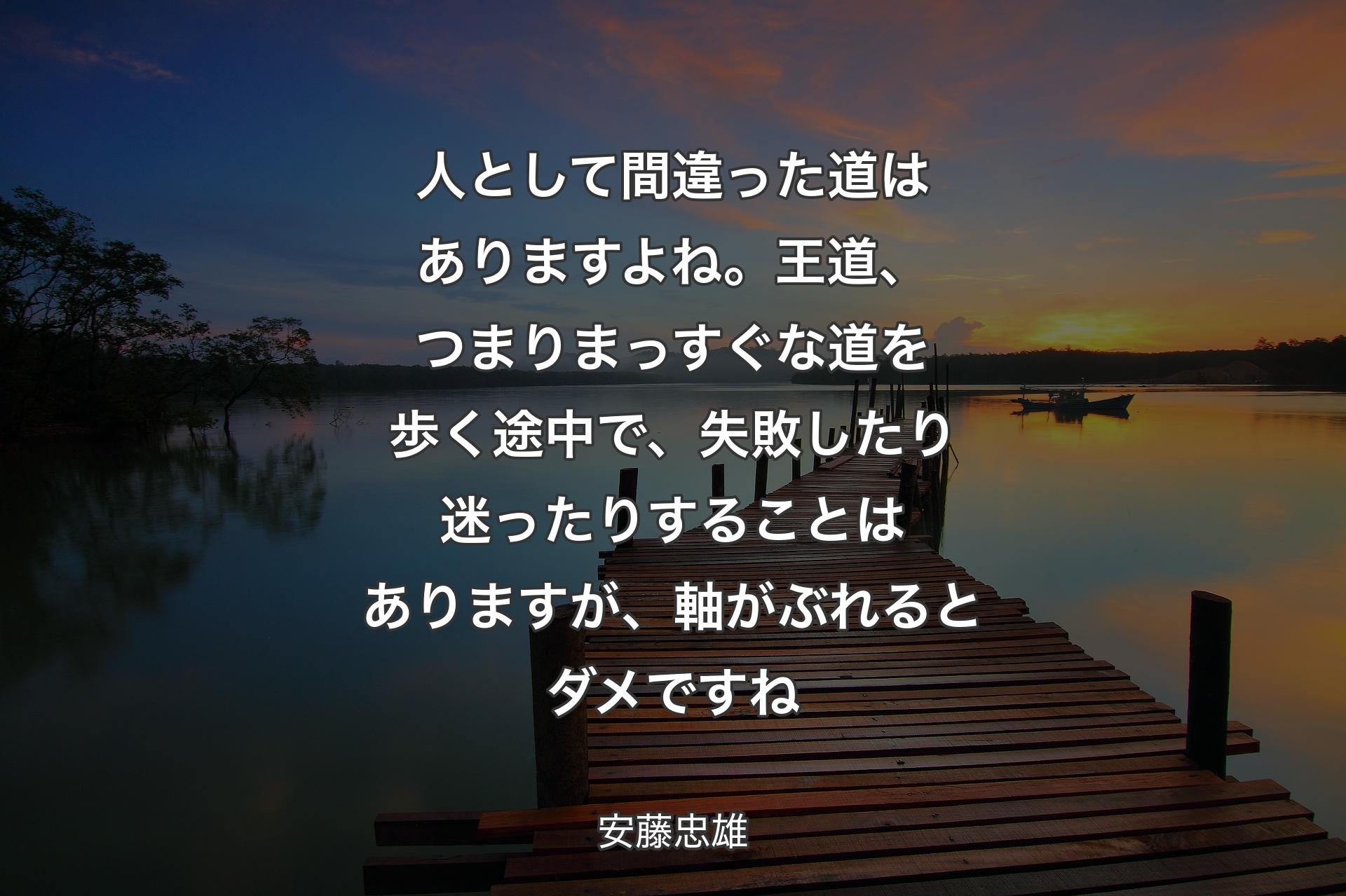 【背景3】人として間違った道はありますよね。王道、つまりまっすぐな道を歩く途中で、失敗したり迷ったりすることはありますが、軸がぶれるとダメですね - 安藤忠雄