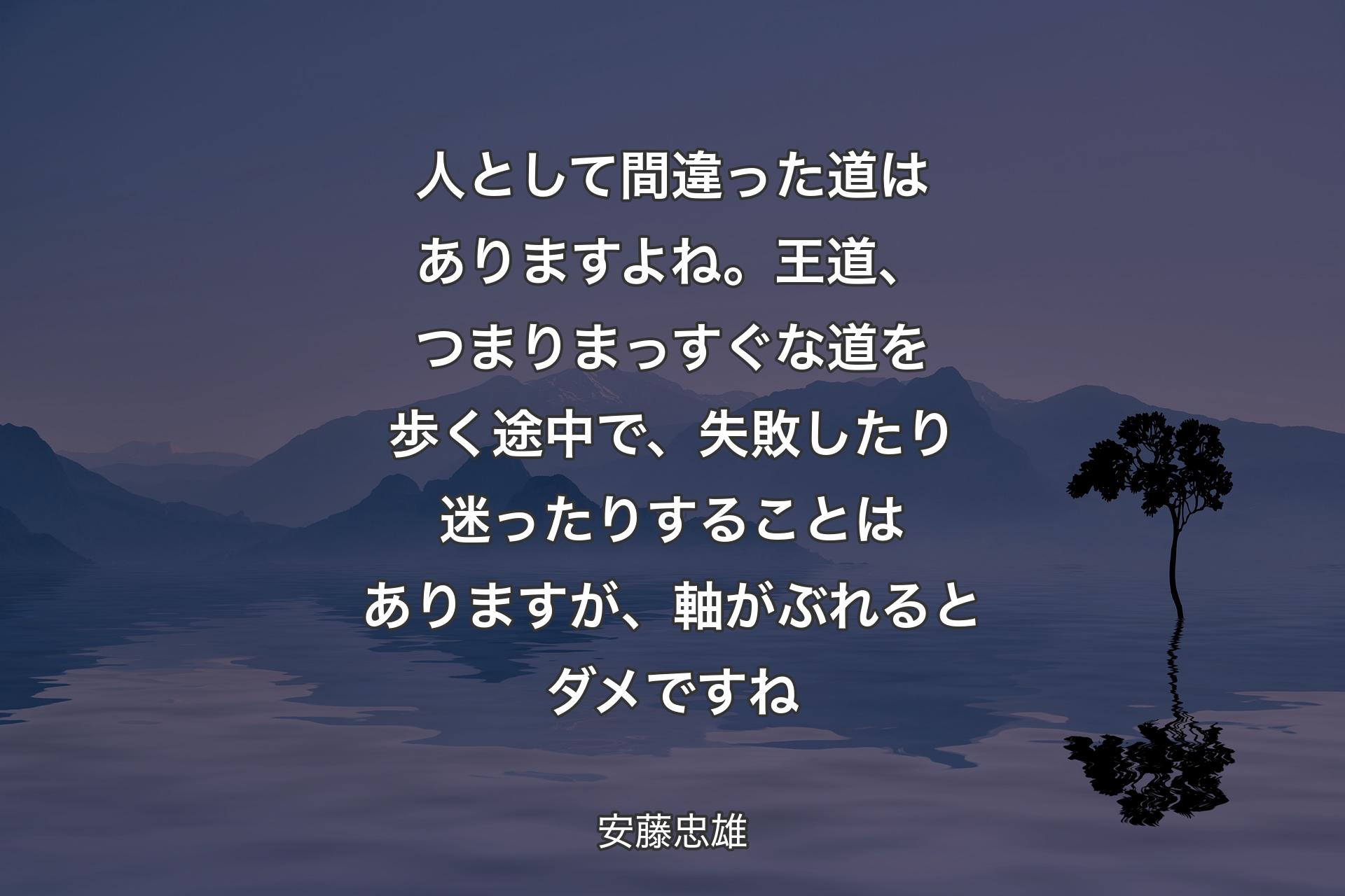 【背景4】人として間違った道はありますよね。王道、つまりまっすぐな道を歩く途中で、失敗したり迷ったりすることはありますが、軸がぶれるとダメですね - 安藤忠雄