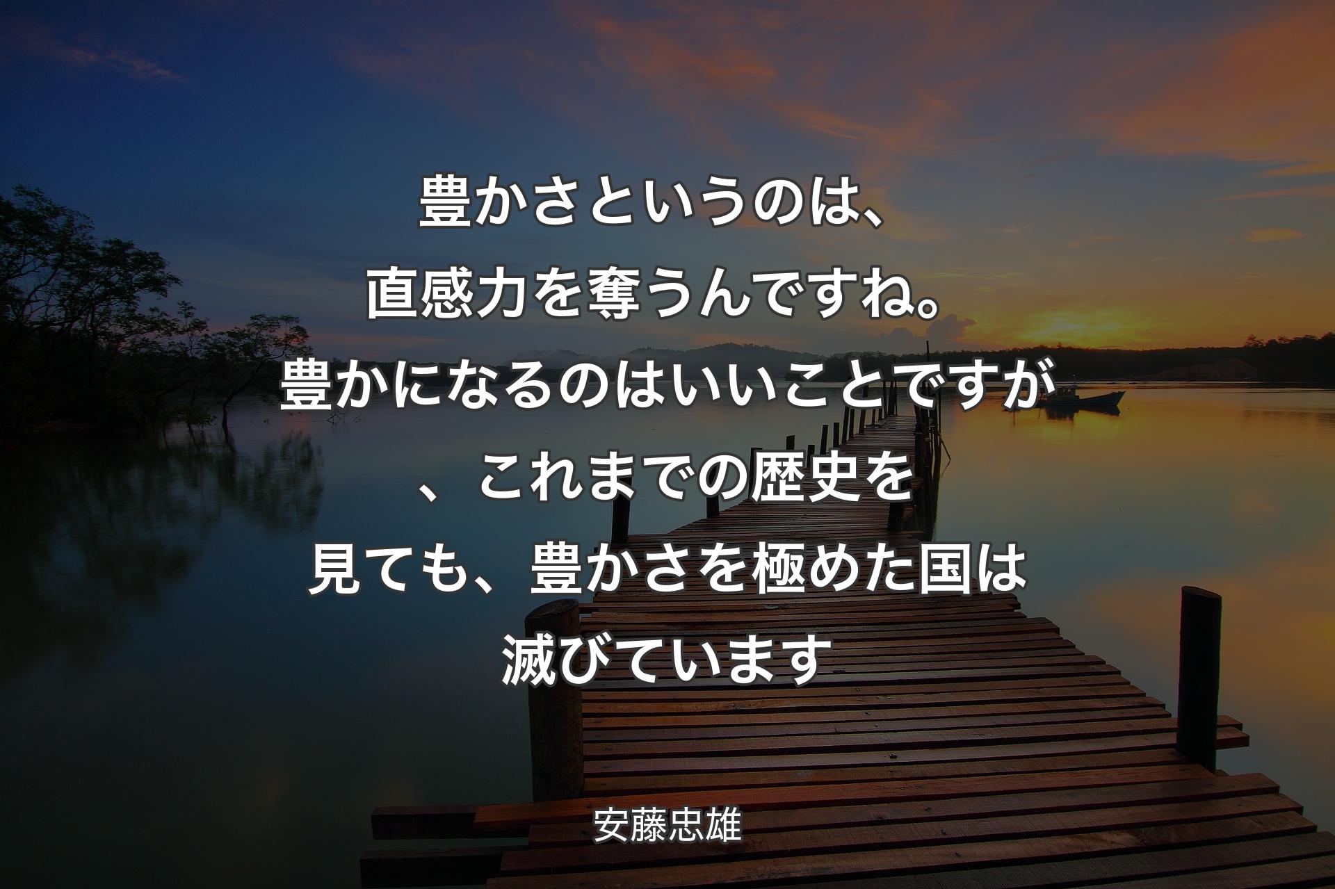 豊かさというのは、直感力を奪うんですね。豊かになるのはいいことですが、これまでの歴史を見ても、豊かさを極めた国は滅びています - 安藤忠雄