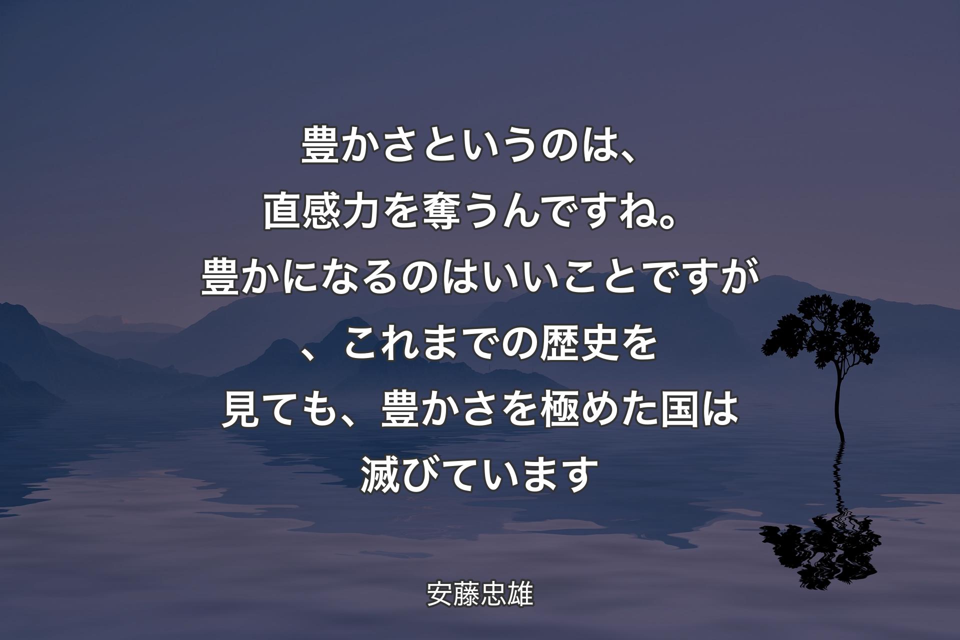 豊かさというのは、直感力を奪うんですね。豊かになるのはいいことですが、これまでの歴史を見ても、豊かさを極めた国は滅びています - 安藤忠雄