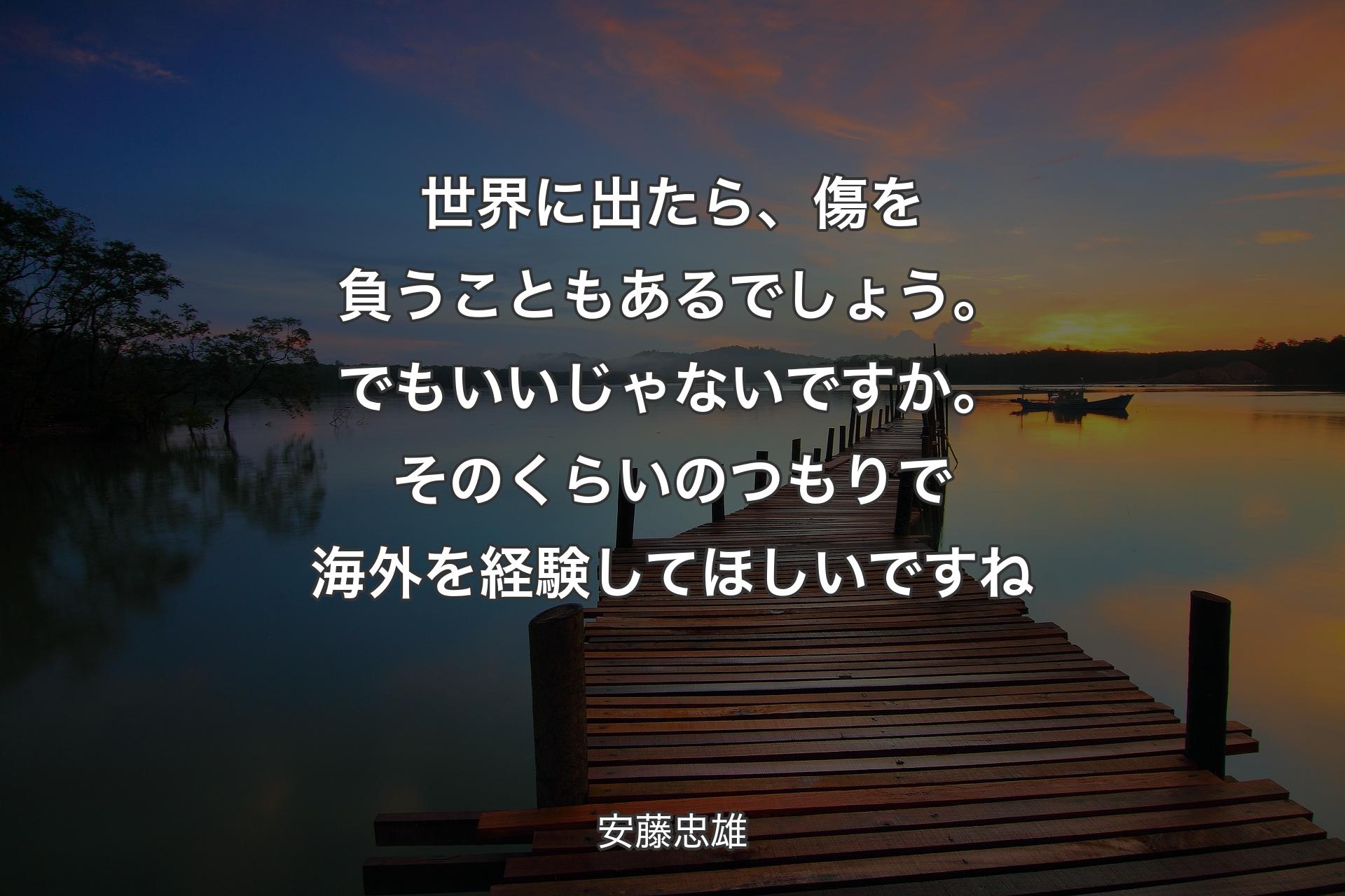 世界に出たら、傷を負うこともあるでしょう。でもいいじゃないですか。そのくらいのつもりで海外を経験してほしいですね - 安藤忠雄