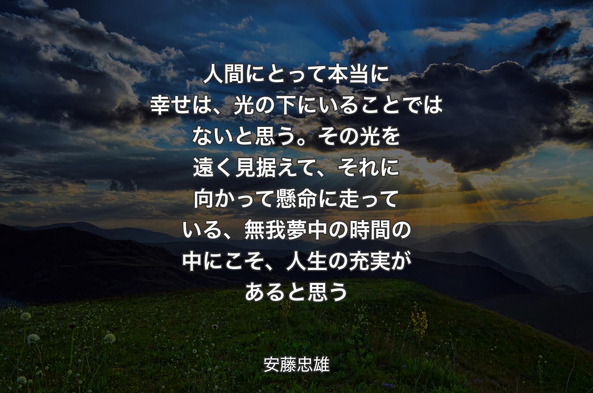 人間にとって本当に幸せは、光の下にいることではないと思う。その光を遠く見据えて、それに向かって懸命に走っている、無我夢中の時間の中にこそ、人生の充実があると思う - 安藤忠雄