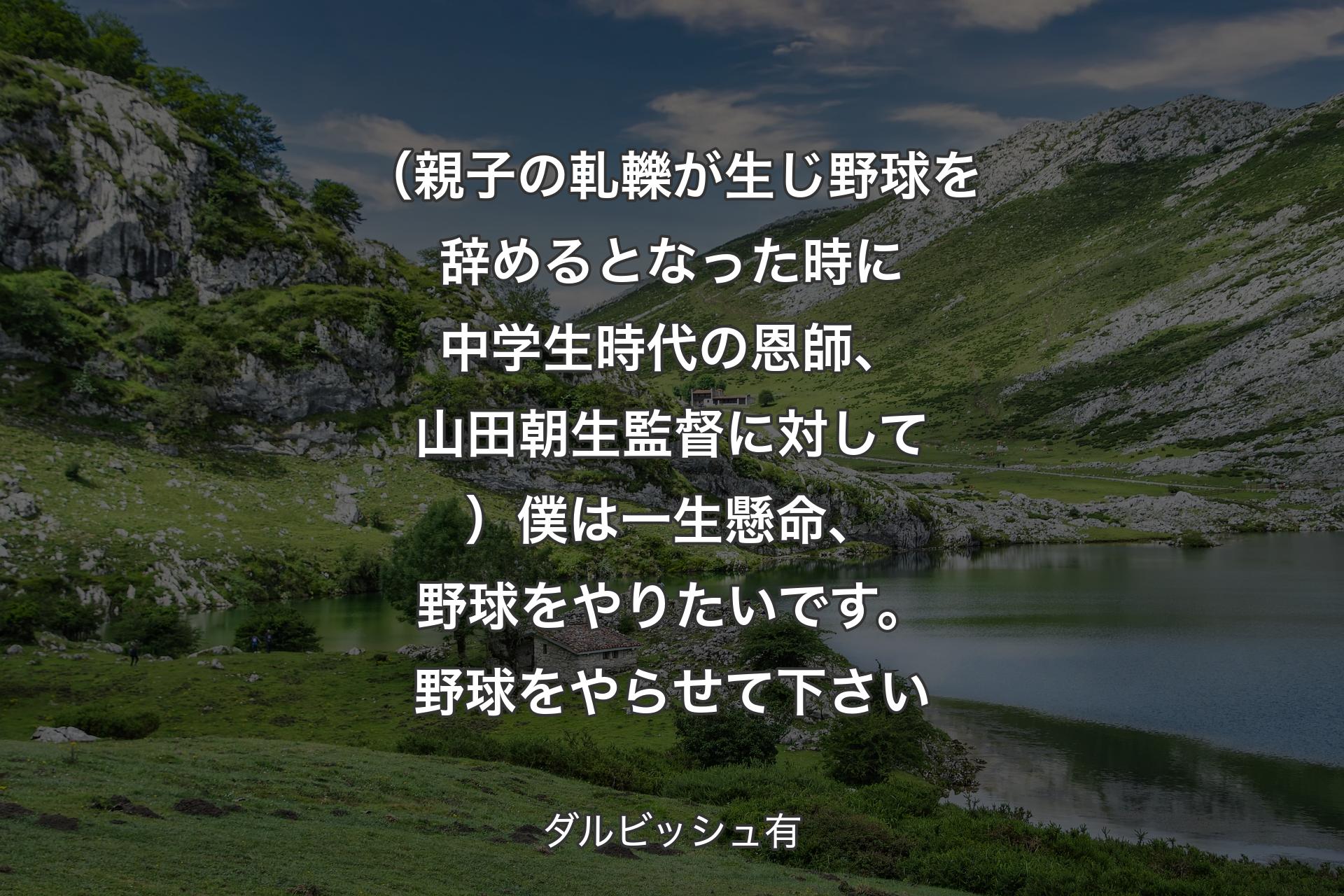 【背景1】（親子の軋轢が生じ野球を辞めるとなった時に中学生時代の恩師、山田朝生監督に対して）僕は一生懸命、野球をやりたいです。野球をやらせて下さい - ダルビッシュ有