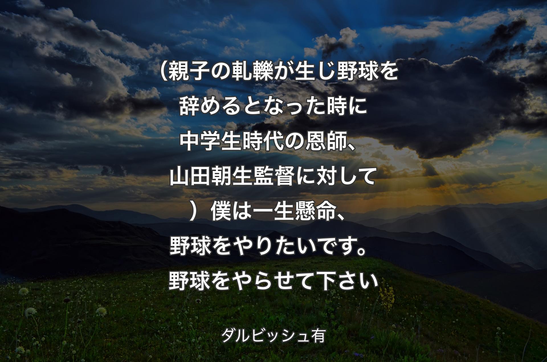 （親子の軋轢が生じ野球を辞めるとなった時に中学生時代の恩師、山田朝生監督に対して）僕は一生懸命、野球をやりたいです。野球をやらせて下さい - ダルビッシュ有