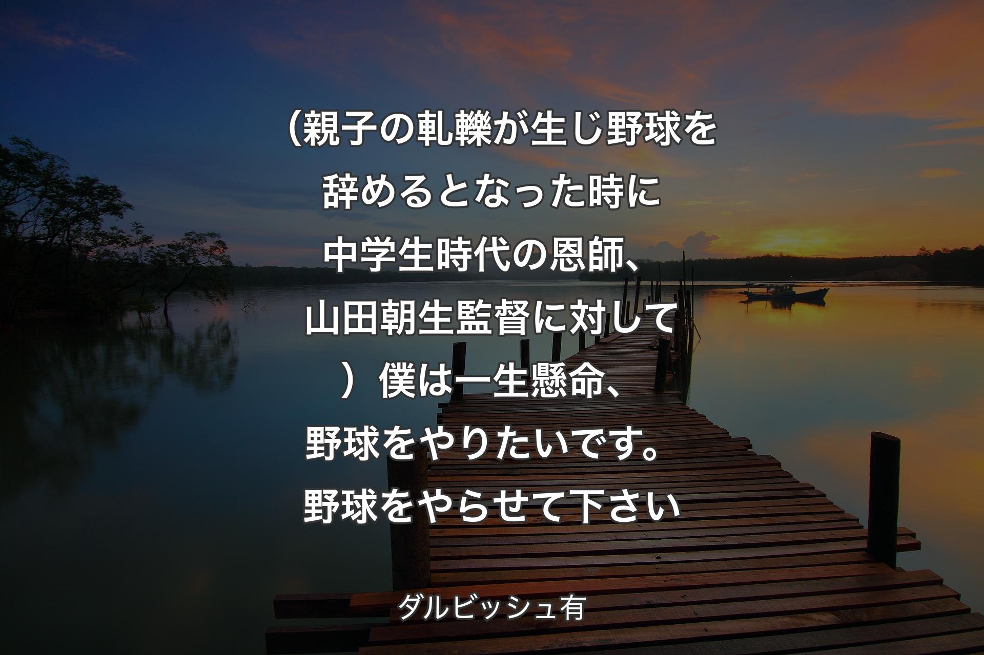 【背景3】（親子の軋轢が生じ野球を辞めるとなった時に中学生時代の恩師、山田朝生監督に対して）僕は一生懸命、野球をやりたいです。野球をやらせて下さい - ダルビッシュ有