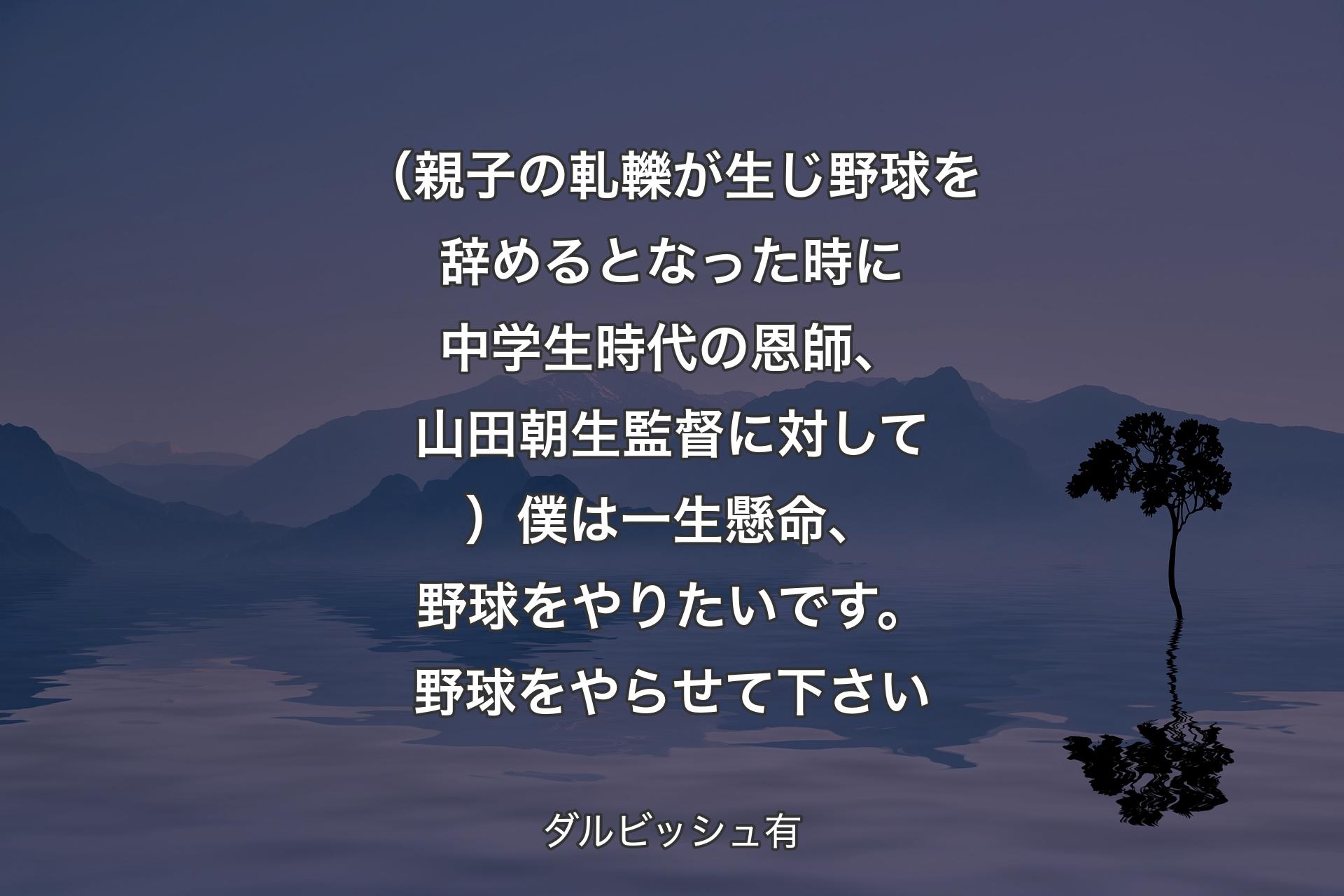 （親子の軋轢が生じ野球を辞めるとなった時に中学生時代の恩師、山田朝生監督に対して）僕は一生懸命、野球をやりたいです。野球をやらせて下さい - ダルビッシュ有