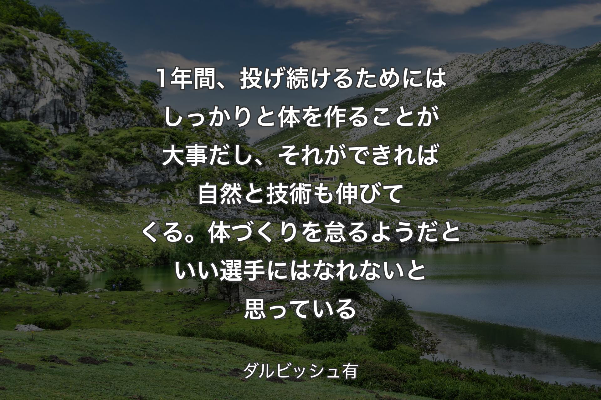 【背景1】1年間、投げ続けるためにはしっかりと体を作ることが大事だし、それができれば自然と技術も伸びてくる。体づくりを怠るようだといい選手にはなれないと思っている - ダルビッシュ有