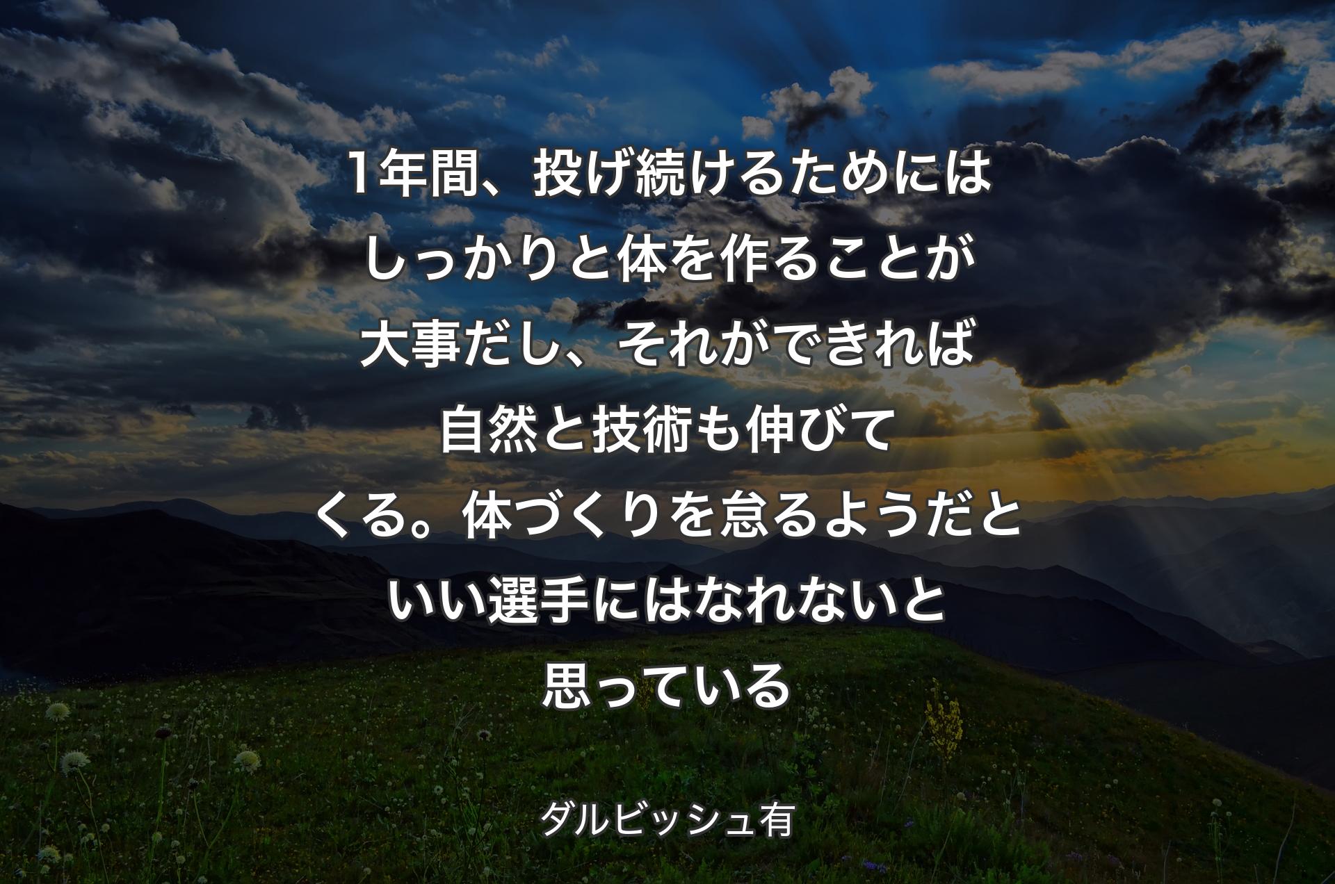 1年間、投げ続けるためにはしっかりと体を作ることが大事だし、それができれば自然と技術も伸びてくる。体づくりを怠るようだといい選手にはなれないと思っている - ダルビッシュ有